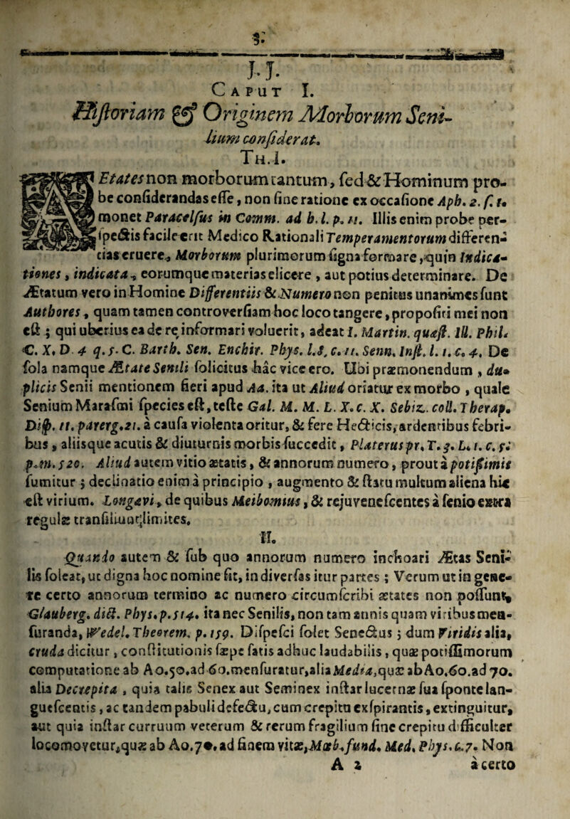 Caput I. fTiJloriam Originem Morborum Seni- Uum confidtrat» Th.I. Etatesvion morborum tantum, fed&Hominum pro¬ be confiderandas e Ile, non fine ratione ex occafione Apb. 2. f, u rnonet Paracalfus m Omm. ad b, l. p. n. Illis enim probe per- ipe&is facile cnt Medico Rationali rm/>£r4»j£«f0r#w differen¬ das eruere* Morborum plurimorumfignaformare,quin Indica¬ tiones , indicata , eorumque materias dicere , aut potius determinare. De ^Etatum vero in Homine Differentiis & Numera non penitus unanimesfunt Aut b ores, quam tamen controverfiam hoc loco tangere»propofiri mei notj eft ; qui uberius ea de re informari voluerit» adeat L Martin, quafl. l\l. PhiL C. X, D 4 q. s* C. Barth. Sen. Enckir. Pbys. /.<?, c. •■//. Senn. Inft. L t.u 4, De fola namque JEtate Senili folicitus hac vice ero. Ubi praemonendum , du® plicis Senii mentionem fieri apud ita ut Aliud oriatur ex morbo , quale Senium Marafmi fpecieseft,tcfte Gal. M. M. L. J.c. X. Sebiz..coll.7herap. Bi$. n. parerg.ti. a caufa violenta oritur» & fere Helicis, ardentibus febri¬ bus , aliisque acutis & diuturnis morbis fucccdit, Plateruspr, T.^. L* /. r. *■; p«m.f2G. Aliud autem vitio aetatis, & annorum numero, prout a p otifimis fumitur 5 declinatio enim a principio , augmento & ftatu multum aliena hk eft virium, longavi»de quibus Meibomtm, & rejuvenefeentes i fenioeswra regula tranfiiiuudimitcs. IL Quinio autem & fub quo annorum numero inchoari iEtas Seni¬ lis foleat, uc digna hoc nomine fit, in diverfas itur partes; Verum ut in getae- te certo annorum termino ac numero eircumfcribi aetates non poliunt» GUuberg. diti. Phys*p.st4. ita nec Senilis, non tam annis quam viribusmea- furanda, \Pedel. The&rem. p.tsg. Difpefci folet Senedus, dum Viridis alia, cruda dicitur, confiitutionis fiepe fatis adhuc laudabilis, qua2 potiffimorum computatione ab A0.50.ad <5o.menfuratur,aliaM^^,quacabAo.€o.ad7o. alia Decrepita , quia talis Senex aut Seminex i nftar lucernae fuafpontelan- guefcentis, ac tandem pabuli defe&u, cum crepitu exfpirantis, extinguitur, aut quia inflar curruum veterum & rerum fragilium fine crepitu difficulter locQmoYCturjquxab Ao.7«.adfinera vitazyMixb.fund+ Med, Pbjs.c.?* Nor* A z a certo