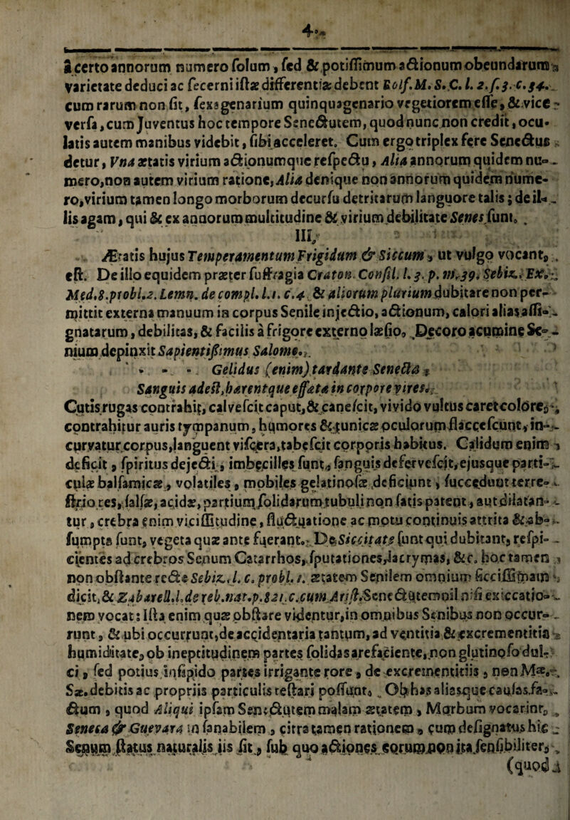 S certo annorum numero folum»fcd &;potifiimum sdionum obeundarum 3 varietate deduci ac fecerniift» differentia debent Uolf.M.S.C. 1.2./.3.0.34. cum rarum non fit, fexagenarium quinquagenario vegetiorem e fle, &;vice ? verfa,cum Juventus hoc tempore Sene^utem, quod nunc non credit, ocu¬ latis autem manibus videbit, fibi acceleret. Cum ergo triplex fere Scnc&us» detur, Vna aftatis virium a&ipnumque refpe&u, Alia annqrum quidem nu» . mero,non autem virium ratione, Alia denique non annorum quidem nume¬ ro,virium tamen longo morborum dccurfu detritarum languore talis; de iU, lis agam, qui & ex annorum multitudine & virium debilitate Senes (un\0 . gratis hujus Temperamentum Frigidum & Siccum * ut vulgo vocant* , efi:. De ilio equidem praeter fuffragia Grato* Confli, l.g.p. 111,39. Sebi*.* Med.S.ptobU.Lemn. de compl. l.i. c.4 & aliorum pluriumdubitare non per¬ mittit externa manuum ia corpus Senile in je&io, asionum, calori aliasaffi» - gnatarum, debilitas, & facilis a frigore externo lae(jp<> Decoro acumine Seg¬ nium depinxit Sapientifimus Salomi, * Gelidus (enim) tardante Senetta * Sanguis adest,harentque effata in corpore yires*,: Cutis rugas contrahi?, caivefcit caput,& cane(cit, vivido vulcuscaretcoldrcs^ contrahitur auris tympanum, hqmores punies oculorum fl^ccefeunt, in- - cprvatur corpus,Unguent vif<yera,tabefcit cprppris habitus. Caiidqm enim 1 deficit 9 fpiritus dejc&i, imbecilles funt* fanguisdcfervefcft,-ejusqueparti-1- cplae balfamieae, volatiles, mobiles -geUtinofis deficiunt, fucceduutterre- a. Ario res, lalfse, a<;id£,partium/olidarum tubulinon fatis patent, autdilatan- - tur, crebra enim viciffitudjne, fiuduiatiope ac piptu continuis attrita fumpts fuot, vegeta quz ante £a e r a n t.De S i cc itate (u nt q u i d ubka n t j refpi- ~ cientes ad crebros Senum Catarrhos,/putationes,iacryrpas» &c. hoc tamen ? non obflante redeSebi&yl. c. probi, t. anatem Sepilem omnium ficciiBlpatm dkit&z+barell.Lde tempiloifiexiccauo<» - nem vocat s Ifta enim qus pbfbre videntur,in omnibus Senibus non occur- _ runt, & ubi occurfuat,deaccidentaria tantum, ad ventitia &£xcrementitia% humidiitate* ob ineptitudinera partes (olidas arefaciente, non gl uti no fo du!- ! ci * fed potius snfipido partes irrigante j*ore, de excreinentidis 5 non Afe:\ Sac.debitisac propriis particulisreflari pofiunu. Obbasaliasquecaulas/fe &um 3 quod Aliqui ipfam Ssmdhitern malam statem , Mprbum yocarinr, B Seneea Gueya*4 in (anabiiem 3 citra tamen rationem * cum defignatu.s hic j iirtus naturalis iis fn.5 fub quo adipnes. CQrumflQo itaJenftbiliter