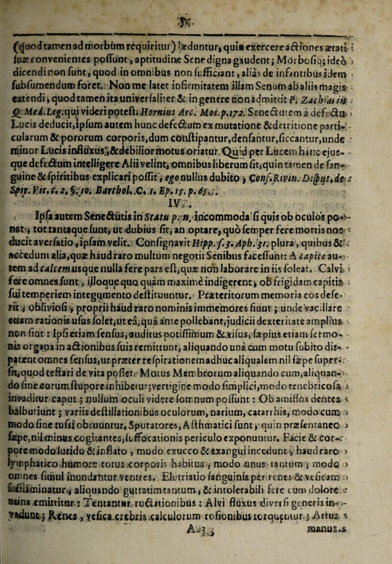 (<jood tamen ad morbum requiritur) Ixdunturi quia exercere adioncs a?rati i lux convenientes ppATuot^aptitudinie Sene digna gaudent; MOrbofiq; ideo k> dicendi non funt, quod in omnibus non fLfficiant,al!a5 de infamibus idem ■ fubfumenduroforet. Noomc latet infirmitatem illam Senum abaliis magis -• gxtendi, quod tamen ita umverfah’rer& in genere non admittit P. Zacbuuin * X> Mei.Lfgvquj videripote ftrHomius Arc. Mos.p.irxStnt&memadefc&n* » Lucis deducit,ipfum autem hunedefedura ex mutatione &df tritione parti-;- cularum & pororum corporis,dum conftipantur,dcnfantur,ficcamur,unde • minor Lucis influfcusj&debilior motus oriatur. Quid per Lucem hanc ejus- - que defedum intclligere Alii velint, omnibusliberum fit,quin tamen de fan* - guine&fpiritibus explicari poiTit, ego nullus dubito, Gonfipm. D:(ptft,dee Sptg. Vit.c. 2t §//0. BarthoL.C* if Ep> if. p. -• ‘ ' : j #  iw. Ipfa autem Sene&utis iri Statu p.;». incommoda'fi quis ob oculos po«v net j tot tantaque funt* ut dubius fit, an optare* quo fernper fere mortis nos > ducitavexfatio jipfam velit. Confignavit Hipp.f.f^pbJfi. plura, quibus accedunt alia,quxhaud raro multum negotii Senibus fateflum: A capite au-v tem ad caUemmque nulla fere pars efi,qux non laborare in iis folear. Calvi i fere omnes/unt 3 ijloqup quoquam maxime indigerent* ob frigidam capitis 5 fw temperiem integumento deflituuntur.' Prxteritorum memoria eosdefe» tk i obfiyiofi, proprii haud raro nominis immemores fiunt; unde vacillare ? etiam rationis ufusfoletiut ea,qua ante pollebant, judicii dexteritate amplius nonfiot; Ipfietiam fenfus,audituspotifiimum &;Vifusv fsEpius etiamfermo- - nis organa in a&ionibus/uis remittunt, aliquando una cum motu fubito dis* - parcncomnesfenfus,ucprxterrefpirationemadhucaliqualemnil figpefupcr-r fit,quod teflari de vita pqfletv Motus Membrorum aliquando cum,aliquao-1- do fine eorum.ftuporeinhibe*ur5vert’gir)e modo fimplid,tnodo tenebrico (a - a invaditur caput.5 nullum oculi viderelomnumpolluht; Obamifios dentes s balbutiunt $ variis deftiJiationibus oculorum, narium, catarrbis, modo cum n modo fiae tuisi obruuntur, Sputatores, A fihmatici funt i quin przlemanco > fxpe,nilminusx©gkante3,fLlFacationis periculo exponuntur. Facie &Cor-r pore modoiurido&infiato , modo cxucco& exangui incedunt v haud raro > lymphatico humore totus corporis habitus , modo unus tanuim , mod© > omnes fimul inundantur ventres. Elutriatio /anguinispcr rtnes ^ veficam :> Lfiliminaturcjraliquando guttatimtantum,& intolerabili fere tum dolore e ownaemittitur,1 Tentantsr. ru&ationibiis s Alvi fluxus divrrfi generis in~ Rciks , ycfica.crcbiis .calculorum rofionibustorqufmur>$ Artus s