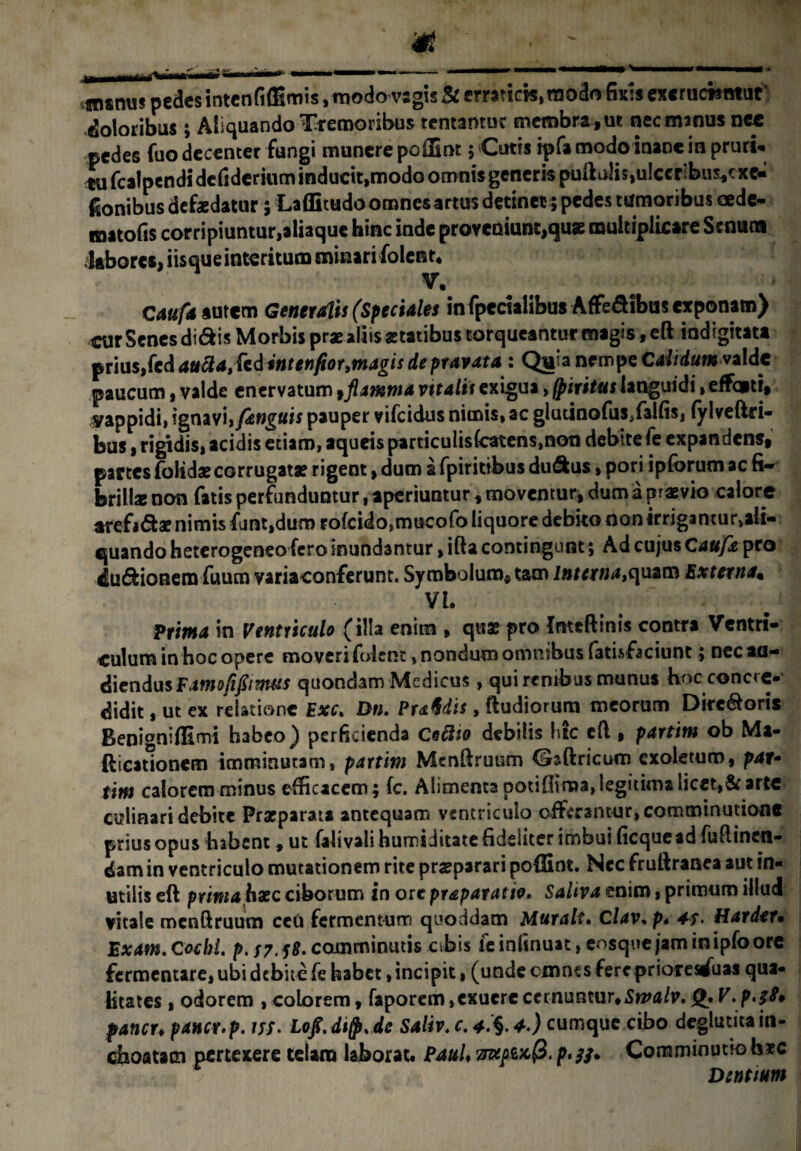 fnsnuTpedes intenfiffimis, modo vsgis St erra?icw,raodo fisis ex«r ucnmut doloribus; Aliquando Tremoribus tentantuc membra , ut nec manus nce pedes fuo decenter fungi munere poiEnt 5 Cutis ipfa modo inane in pruri* tu fcalpendi defiderium inducit,modo omnis generis pullulis,u!ccr:bus,cxe« fionibus defaedatur 5 Laflitudo omnesartus detinet; pedes tumoribus cede- matofis corripiuntur,aliaque hinc inde proveniunt,quae multiplicare Senum labores, iisque interitum minari folent* V1 Caufd autem Generalis (Speciales in fpecialibus Affe&ibus exponam) cur Senes didis Morbis prae aliis aetatibus torqueantur magis ,eft indigitata prius,fcd au et)fior,magis de pravata : Quia nempe Calidum valde paucum * valde enervatum,flamma vitalis exigua, fpiritus languidi, effqm, yappidi, ignavi, fungitis pauper vifeidus nimis, ac glutinofus>faifisi fylveftri- bus, rigidis, acidis etiam, aqueis particuIis(catens,non debite fe expandens, partes folidaecorrugatae rigent, dum a fpiritibus du&us, pori ipfbrum ac fi¬ brillae non fatis perfunduntur aperiuntur, moventur, dum a praevio calore arefidae nimis funt,dum rofcido,mucofo liquore debito non irrigantu^ali- quando heterogeneo fero inundantur, ifta contingunt; Ad cujus Caufe pro ludionem fuum variaconferunt. Symbolum, tam lnterna,e\uzvR Externa* Vh Prima in Ventriculo (illa enim » quae pro fntcftinis contra Ventri¬ culum in hoc opere moveri folent, nondum ommbus fatisfaciunt; nec au¬ diendus Famofifiimus quondam Medicus, qui renibus munus hoc concre¬ didit , ut ex relatione Exc. Dn. PrMis , (ludiorum meorum Diredoris Benigniffimi habeo) perficienda Ceftio debilis htc efi, partim ob Ma- fticationem imminutam, partim Menftruum Gaftricum exoletum, par- titn calorem minus efficacem; fc. Alimenta potifiima,legitima licet,arte culinari debite Prarparata antequam ventriculo offerantur, comminatione prius opus habent, ut falivali humiditate fideliter imbui ficquead Minen¬ dam in ventriculo mutationem rite praeparari pofBnt. Ncc frullranca aut in¬ utilis eft prima hxc ciborum in ore praparatio. Saliva enim, primum illud vitale mcnftruum ceu fermentum quoddam Muralt. Clav.p* 47- Hatdet* Exam. Coebi, p. S7.18. comminutis cibis fe inlinuat, cosque jam in ipfo ore fermentare, ubi debite fe habet, incipit, (unde cmnes fereprioresduas qua¬ litates , odorem , colorem, faporem,exuere cernuntur*Smalv. V. p*$8* faner, pancr.p. m. Lofi.digt.de Saliv. c. 4.) cumque cibo deglutita in¬ choatam pertexere telam laborat* Paul♦ p»si» Comminutio h*c Dentium
