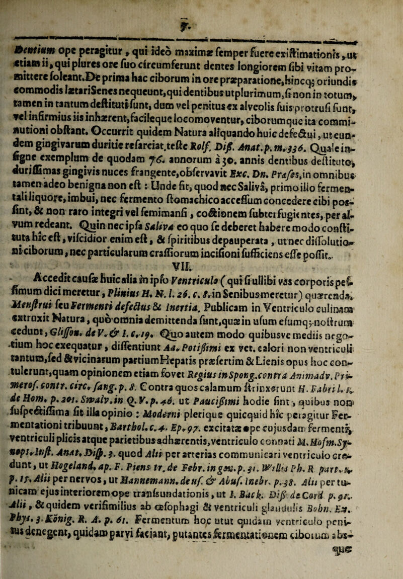 •n Bcntium ope peragitur » qui ideo maxima? feroper fuere exiftimationrs ,u« etiam ii, qui plures ore fuo circumferunt dentes longiorem fibi vitam pro¬ mittere foIcant»De prima hac ciborum in ore pra?paratione,hincq$ oriundi* commodis laetariSenes nequeunt,qui dentibus utplurimum/t non in totum» tamen in tantumdeftittnifunt, duro vel peraitusex alveolis luis protrufi font, vel infirmius iis inhaerent,facileque locomoventur, ciborumque ita commis nutioni obftant. Occurrit quidem Natura aliquando huic defe&ui ,uteun- dem gingivarum duritie refarciat.tefte **// Difi. Anat.p.nt.jjt. Quale in- ligne exemplum de quodam fC* annorum a 30. annis dentibus dedituto^ duri Hi mas gingivis nuces frangente,obfervavit Exc. Dn. Pr^s.in omnibus tamen adeo benigna non eft : Unde fit, quod BecSaliva, primoilio fermen- taliliquore, imbui, nec fermento ftomachicoaccefTumcoaeederccibi pos- fint, & non raro integri vel femimanfi, cocionem fubtei fugientes, per at vum redeant. Quin nec ipfa SdUvd eo quo fe deberet habere modo confli- tuta hic eft, vifeidior enim eft, & fpiritibus depauperata , ut nec difiblutio?» ni ciborum, nec particularum craffiorum incifioni fufficiens effe poffir*. VUv Accedit cau& huic alia in ipfo Ventricule ( qui fi ullibi vas corporis pe& fimum dici meretur, Plinius H* H. L 26. c. J.in Senibus meretur) quaerenda* Menfirui fcuFermenti def eftus&c Inertia. Publicam in Ventriculo culinam* extraxit Natura, quo omnia demittenda fnnt,qu&in ufum efumq^ noilrurB cedunt, Ghjfott. de V. & l. eri9* Quo autem modo quibusvc mediis nega¬ ntium hoc exequatur, diftentiunt A<t* Potiflim ex vet. calori non ventriculi jantum,fed St vicinarum partium Hepatis praefertim & Lienis opus hoc con¬ tulerunt,quam opinionem etiam fovet Regius inspong.centra Ammadv. Ptv- merof. contr. etre+fang.p. 8. Contra quoscalamum ftrinjssrum H. Fabri /. /*. de Hom* p. 2&1. Sn>aiv. in Q.V.p.4.4, ut Paucifimi hodie fini, quibus not$ lufpe&iflima fit ilia opinio : Moderni pleriquc quicquid hic peragitur Fer- mentationi tribuunt, Barthol.c.4. Ep^p/. excitatas ape cujusdam fermenti^ ventriculi plicis atque parietibus adhaerentis,ventriculo connati M.Moftn.Sj* ntpSrlnft. Anau Di/p. 3. quod Alti per arterias communicari ventricuio ere* dunt, ut Hegeland* ap.F. Pienz tr. de Febr. in gea. p. 31. VPstlis ph, R partas* p. //»Alit per ner vos, ut Bannemann.deuf. & Abuf. Inebr, p.38. Alit per tu*, nicaro ejuainterioremope tranfsundationis, ut 1. Sack. £>// deC&rd p. Alii 9 Siquidem verifimilius ab cefophagi & ventriculi glandulis Bobn. Ex. 3< SConig. R, A. p. 61. Fermentum hoc utut quibam ventriculo peni¬ us denegem, quibaroparyi faciant, gmni&sktmmtimsm uboiuro sbs-