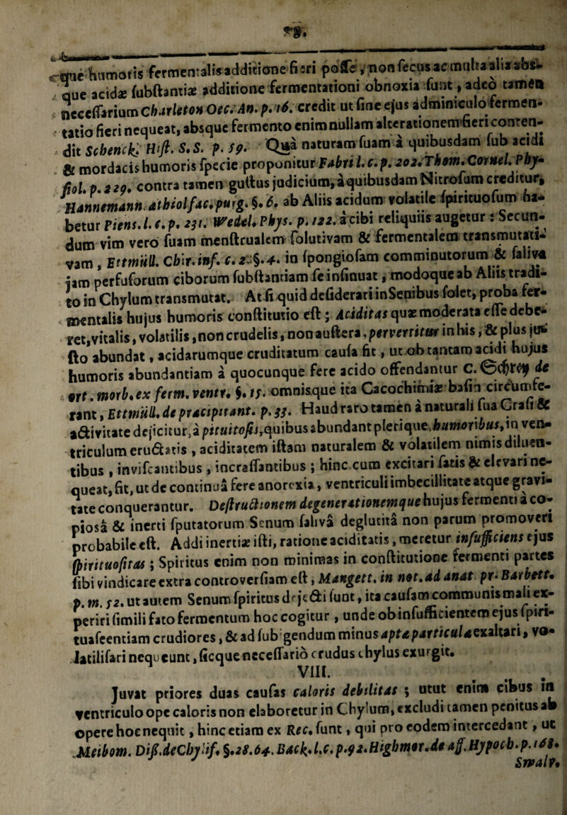 «-mehnmotis fctmentaliMcMiiianefisfi poffe, nonfecusaemuhaahasa^ - aue acidae (ubftanti* additione fermentationi obnoxia funt, adeo «mea necefifarium Cbatleton Oec. An. p. <6. credit ut fine ejus adminiculodermen- , tatio fieri nequeat, absque fermento enim nullam alterationem fieri conten- dit Schenck. Wft. S.S. p. Sp. ' Q»» naturamTuam a quibusdam fub acidi & mordacis humoris fpecie proponitur fabri l. c.p.eoi.Thm. CotneUPej- fiol p no. contra tamen guttus judicium, aquibusdam Nitrofum creditur, Hannemann athiolfac.puig. §. 6. ab Aliis acidum volatile (pirttuofum ha- betur pient.I. (. p. W. WetUL Pbys. p. tn. acibi reliquus augetur s Secun¬ dum vim vero fuam menftrualemfolutivam & fermentalem transmutati- vam, EttmiiU. Cbir.wf. «.**.*. in (pongiofam comminutorum & fallM iam perfuforum ciborum fubiiantiam fe infinuat, modoque ab Alus tradi¬ to in Chylum transmutat. Atitquid defiderariinSenibusfolet, proba fer¬ oculis hujus humoris conftitutio eft; Additas qua: moderata ede debe¬ at,vitalis , volatilis, non crudelis, non auftera. pervertitur in his, & plus juw fto abundat, acidsrumque cruditatum caula fit, ut ob tantam scidi hujus humoris abundantiam a quocunque fere acido offendantur de ,nt.morb.ex fetm.ventu i.if-omnisque ita Cacochijmar bafin circumte¬ rant , Ettmiill. de praapttant. p.}}. Haud raro tamen i naturali lua Craii K aftivitate dejicitur,a jJir«ifflyfi,quibusabundantplerique,Aai»eri»«s,in ven¬ triculum erufbris , aciditatem iftam naturalem & volatilem nimis diluen¬ tibus , invifcamibus , incraffantibus ; hinc cum excitari fatis & elevari ne¬ queat, fit, ut de continua fere anorexia, ventriculi imbecillitate atque gravi¬ tate conquerantur. De/lruatonem degenerationemjuehu\us fermenti aco- piosa & inerti fputatorum Senum faliva deglutita non parum promoveri probabile eft. Addi inertiae ifti, ratione aciditatis, meretur infulciens rjus (birituofitos i Spiritus enim non minimas in conftitutione termenti partes fibi vindicare extra controverfiam eft, bl anget t. in not.adanat pr- Baibett. p. m. se. ut autem Senum fpiritus dt jcfti (unt, ita caufam communis mali ex¬ periri fimili fato fermentum hoc cogitur , unde obinfufficientem ejus fpirt- tuafeentiam crudiores, & ad fub gendum minus aptaparticulamlwtt vo- Jatilifari nequ eunt,ficqueneceffario crudus chylus exmgit. VIII. ... Juvat priores duas caufas caloris debilitas ; utut enim cibus in ventriculo ope caloris non elaboretur in Chylum, rxcludi tamen penitus ab opere hoc nequit, hinc etiam ex Rec. funt, qui pro eodem intercedant, ue Metbom. DifdeCbylif, %.es.64. Back,Up-9*>Higbmor.de aff. Hypocb.p. t(U