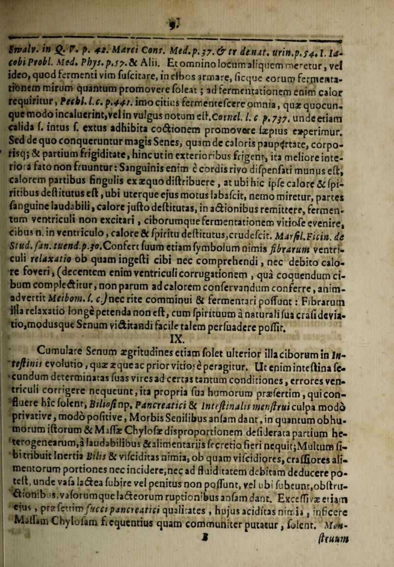 ■m *• Srvalv. in Q. P. p. 42. Marci Com. Med,pt^.& tr de.nat♦ urin.pt?4,l, ia* cobi Probi. Me-d» Pbj/s» pt.s 7* & Alii. Et omnino locum altqucrn rr>€recur s vel ideo, quod fermenti vim fufcicare, in cibos armare, licque «torum fermewta- tibncm mirum quantum promovere foleat; ad fermentationem enim calor requiritur, Pecbl.Lc. p.44t. imo citius fermeotefcereomnia, quaequocun- que modo incaiuerint,vel in vulgus notum ellxowel. I. c p.7?7i undeetiam . calida f» intus f. ex tus adhibita cocionem promovere iscpius ejtpe rimur. Sed de quo conqueruntur magis Senes, quam de caloris paupertate, corpol ' risq; & partium frigiditate, hinc utin exterioribus frigent-, ita meliore inte¬ riora fato non fruuntur: Sanguinis en*m e cordisrivo difpenfati munus eft, calorem partibus finguiis ex sequo diftribuere, at ubi hic ipfe calore &fpi- ritibus deftitutus eft, ubi uterque ejus motus bbafcic, nemo miretur, partes (anguine laudabili, calore jufto deflitutas, in asionibus remittere, fermen¬ tum ventriculi non excitari, ciborumque fermentationem vitiofe evenire, cibus n. in ventriculo, calore & fpiritu deftitutus,crudefcit. MarfiLFicin. de Stud.fan. tuend.p.30.Confert fuum etiam fyroboium nimis fibrarum ventri» culi relaxatio ob quamingefti cibi nec comprehendi, nec debito calo¬ re foveri ^decentem enim ventriculi corrugationem , qua coquendum ci¬ bum complebitur, non parum ad calorem confervandum conferre, anim¬ advertit Meibout» t. c.J ncc rite comminui Si fermentari pofTunt: Fibrarum illa relaxatio longe petenda non eft, cumfpintuumanaturalifuacrafidcvu- tio,modusque Senum vibkandi facile talem perfuadere po/Tir. IX. Cumulare Senum aegritudines etiam folet ulterior illa ciborum in I#- 'teftinis evolutio, qua? a?queac prior vitio* e peragitur. Ut enim inteftina fc- •cundum dtterminatas fuas viresad certas tantum conditiones, errores ven- | triculi corrigere nequeunt,ita propria fua humorum prsefertim , quicon- ^fluere hic folent, Btliofinp. Pancreatici Sc Inteftinalis metifirui culpa modo privative, modo politive, Morbis Senilibus anfam dant, in quantum obhu- morum iftorum & M ilfae Chylofar disproportionem deliderata partium he- 'terogenearumja laudabilibus Srabmentariis fecretio fieri nequitjMuItura li¬ bi tribuit Inertia Bilis Sc vifciditas nimia, ob quam vifeidiores, craffiorcs ali¬ mentorum portiones ncc incidere,nec ad fkiditatem debitam deducere po- tdt, unde vafa Isdea fubire vel penitus non polfunt, vel ubi fubeum,ob(tru- ^lottibus.vaforumqueladteorum ruptionibusanfamdant. Excefll/a?etiam ejus, przfextimfucci pancreatici qualitates , hujus aciditas nirr ii. infeere MaiUm Chylolam fiequcntius quam communiter putatur, foienr. 9 (truum