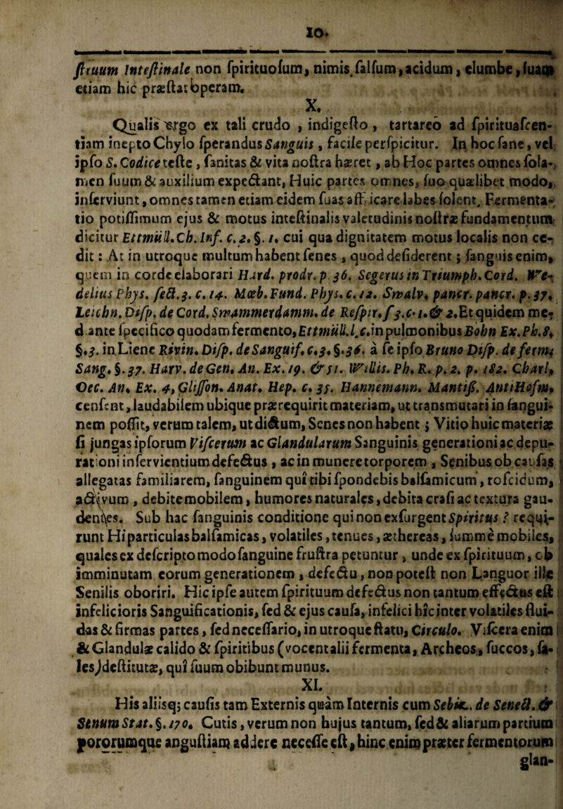 fi tuum mteflinale non fpirituo(um9 nimis/alfum, acidum, elumbe, luaqi etiam hic praedas; bperam. X. . , ^ Qualis 'ergo ex tali crudo , indigefto , tartareo ad fpirituafcen- tiam inepto Chylo fperandus Sanguis, facile perfpicitur. In hoc fane, vel ipfo S. Codicet&z, fanitas & vita nodra haeret, ab Hoc partes omnes fofa* men fuum& auxilium expediant, Huic partes omnes, (uo quaelibet modo, inlerviunt, omnes tamen etiam eidem fuas afff icare lajbes lolent, Fermenta- tio potidimum ejus & motus inteftinalis valetudinis nolir* fundamentum; dicitur EtmM.Cb.lnf. c.z. §. /. cui qua dignitatem motus localis non ce¬ dit : At in utroque multum habent fenes , quoddeliderent; fanguisenim, quem in corde elaborari Hard. prodr.p 36. Scgerus tnTiiumph.Cord. ITc- dehusPhys. fieft.3. c.i4- Mosb.Fund. Phys.c.iz. Swalv♦ pantr* pancr. p.37. leichn. Dsfp. de Cord, Swammexdamm. de Refptr.fquidem me? d ante fpccitico quodam fermento, EttmuU.l.c.mpulmoriibusBobn Ex.Pb §.j. in Liene Rivin.Otfp, deSanguif,c.3.§>3*. a fe ipfoBr«»tf Dtfp. defernt Sang♦ §.£?. Harv. deGcn, An, Ex. 19. &si. WiUis* Ph. K. p. 2. p. 1S2. Cbarlp Oec. Ath Ex. 4>Ghjfott. Anat. Hep. c.37. Hannematm. Manti fi. AntiHsfm, cenfent, laudabilem ubique prasrequirit materiam, ut transmutari in fangui- nem poffit, verum talem, ut di^um, Senes non habent 5 Vitio huic materiae fi jungas ipforum Vifcexwm ac Glandularum Sanguinis generationi ac depu- rationiinfervientiumdefe&us , ac in munere torporem , Sensibus ob eat fas \ allegatas familiarem, fanguinem qui tibifpondebis baifimicum , rofeidum, I a® vuro , debitemobilem, humores naturales, debita crali ac textura gau- I denses. Sub hac fanguinis conditione quinoncxfurgentspwras t requi¬ runt Hiparticulasbaifamicas, volatiles, tenues ,a:thereas, iumm e mobiles, quales ex deferipto modo fanguine fruftra petuntur, unde ex fpirituum, c b imminutam eorum generationem , defedu,noDpotcil non Languor illt Senilis oboriri. Hic ipfe autem fpirituum defedus non cantum effc&us eft infclicioris Sanguificationis, fed& ejuscaufa, infelici hic inter volatiles flui¬ das & firmas partes, fedneceflario, in utroque ftatu, Circ«/<?. Vifccraenim & Glandulae calido & fpiritibus (vocent alii fermenta, Archeos, fuccos,fa- lesjdeftitutce, qui fuum obibunt munus. • | - XI. t 1 His aliisqj caulis tam Externis qiaam Internis cum Sebkde Senell. & StnumStat.%.170* Cutis, verum non hujus tantum, fed&aliarum partium yororumque anguftiam addere necefiecft, hinc enim praeter fermentorum