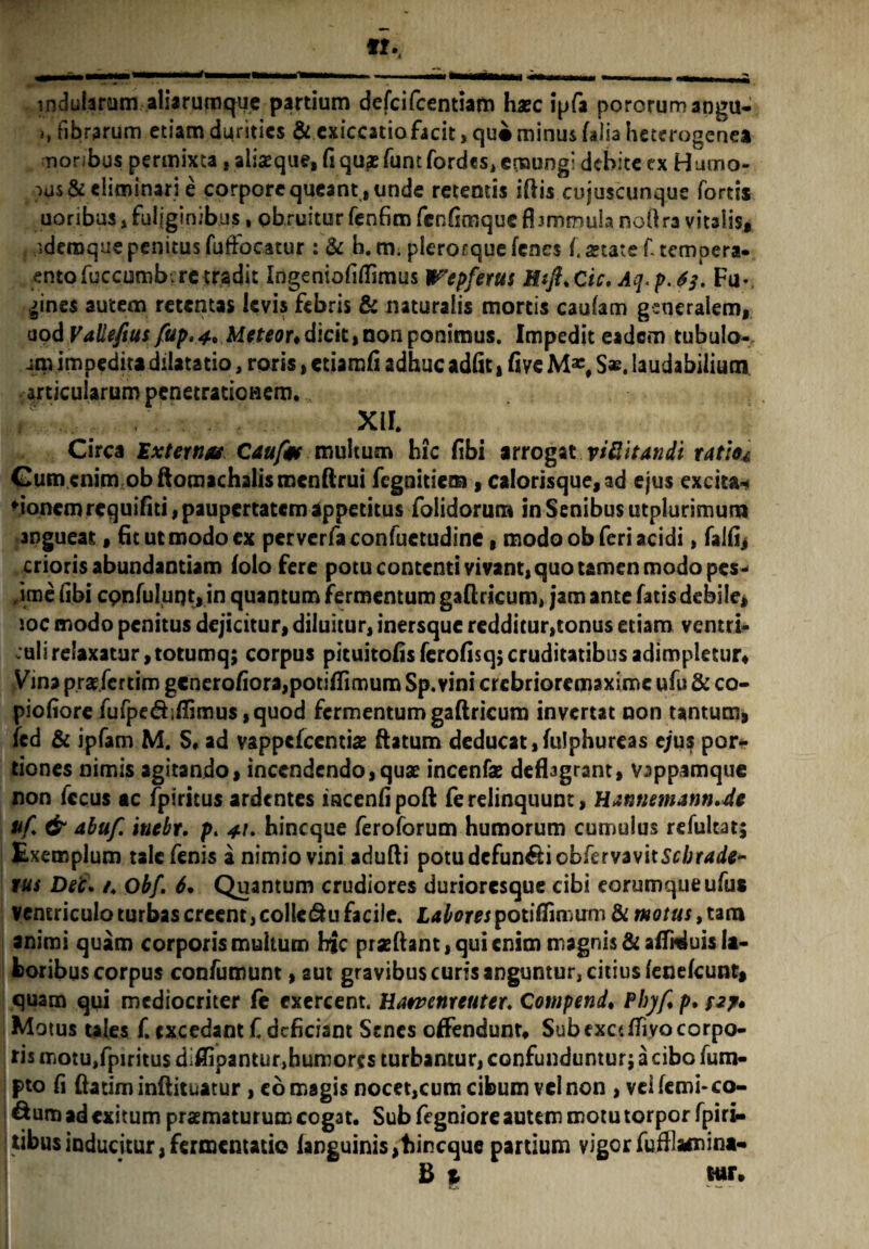 indularum aliarumque partium defcifcentiam haec ipfa pororumangu- fibrarum etiam durities & cxiccatioficit,qu«minus (aiiaheterogenea moribus permixta, aliaeque, fi qu£ funt fordes, emungi debite cx Hutno- ■>u$& eliminari e corpore queant , unde retentis iftis cujuscunque fortis uoribus, fuliginibus, obruitur fenfim fenfimque fismrrmla nofira vitalis, ideraque penitus fuffocatur : & b. m. plerocque (enes f. aetate f. tempera- entofuccumb. re tradit Ingeniofifiimus Wepfetus Htft.Cic. Aq.p.6j. Fu*. |ines autem retentas levis febris & naturalis mortis caufam grncralem, aod Vallefius{up.4* Meteoudicit,non ponimus. Impedit eadem tubulo- am impeditadilatatio, roris, ctiamfi adhuc adiit, five S*. laudabilium anicularum penetrationem. , XIL Circa Externus C&ufm multum hic fibi arrogat viSitandi ratio* Gum cnim obftomachalismcnftrui fegnitie® , calorisque, ad ejus excita** Moncmrequifiti, paupertatem appetitus folidorum in Senibus utplurimum 3ngueat, fit ut modo ex perverfaconfuetudine, modo ob feri acidi, falfi, crioris abundantiam (olo fere potu contenti vivant, quo tamen modo pes- ume fibi cpnfuluqt, in quantum fermentum gaflricum, jam ante fatis debile, ioc modo penitus dejicitur, diluitur, inersque redditur,tonus etiam ventri¬ culi relaxatur, totumq; corpus pituitofis ferofisq; cruditatibus adimpletur. Vina prgfcrtim gcnerofiora,poti(fimum Sp.vini crcbrioremaximc ufu & co- piofiore fufpedifiimus ,quod fermentum gaftricum invertat non tantum, fed & ipfam M. S* ad vappefccntias ftatum deducat,fulphureas ejus por¬ tiones nimis agitando, incendendo,quae incenfe deflagrant, vsppamque non fccus ac fpiricus ardentes iacenfipoft ferelinquunt, Hannemann.de pf. & abu/i inebr. p. */. hineque feroforum humorum cumulus refulcat; Exemplum tale fenis a nimio vini adufti potu defun&i cbkrvavitscbrade- rus Dee. /♦ Obf. 6. Quantum crudiores durioresque cibi eorumqueufus ventriculo turbas creent, colle&u facile. Labores potiflimum & motus, tam animi quam corporis multum hic praedant, qui enim magnis & afiMuis la¬ toribus corpus confutuunt, aut gravibus curis anguntur, citius (enefeunt, quam qui mediocriter fe exercent. Hawenreuter♦ Compend. Phyf. p. /27. Motus tales f. excedant f deficiant Senes olfendunt. Sub exctfTiyo corpo- ris motu,fpiritu$ diffipantur>humorrs turbantur, confunduntur; a cibo fu ru¬ pto fi ftatiminftituatur, eo magis nocet,cum cibum vel non , veifemi-co- ^um ad exitum praematurum cogat. Sub fegniore autem motu torpor fpiri- itibus inducitur, fermentati© (anguinis,t)incque partium vigorfufflamint* B | wr.