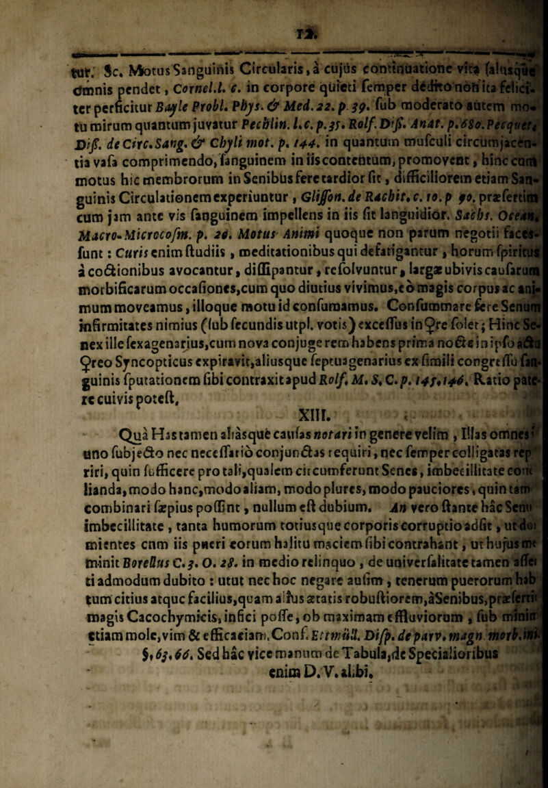 rri i5r ■—.. tut. Sc.Mfotus Sanguinis Circularis,a cujus continuatione vic* (alusque cttnnis pendet, Cornel.l. c. in corpore quieti femper dedfto non ita felici, ter perficitur Bayle Probi, Pbys. & Med. 22. p. 39. fub moderato autem mo* tu mirum quantum juvatur Pecblin. Lc. p.#. Rolf.Difi, Anat. p,68o.Pecqueti D/j?. deCiic.Sang. & chyli mot. p, in quantum mufculi circumjacen¬ tia vafa comprimendo» fanguinem in iiscontcntum, promovent, hinc cutn motus hic membrorum in Senibus fere tardior fit, difficiliorem etiam San¬ guinis Circulationem experiuntur , Glijfott. de Rachiti c. 10. p 90. prsefertim cum jam ante vis fanguinem impellens in iis fit languidior. Sachs. Ocean• Macro. Microcofm. p. 29. Maftfr quoque non parum negotii faces- funt: C«r» enim ftudiis, meditationibus qui defatigantur , horum fpiritus acodionibus avocantur, diffipantur, refolvuntur, largae ubivis caufarum morbificarum occafioncs,cum quo diutius vivimus,eb magis corpus ac ani¬ mum moveamus, ilioque motu id confutuamus. Coofummare fere Senum infirmitates nimius (fub fecundis utpl. votis) exceffus intye foler; Hinc Se¬ nex ille fexagen3rius,cum nova conjuge rem habens prima node in ipfo a&a (j>reo Sjncopticus cxpiravit,aliusque feptuagenarius ex fimili congreffu fin« guinis fputationem fibi contraxitapud Rolf\ M. S* C.p. 148*146, Ratio pate¬ re cuivis poteft, xiii. :'/m Qua Has tamen alfasquecau(as«af4ri in genere velim , Illas omnes’ unofubjedo nec neceffatioconjundas requiri, nec femper colligatas rep riri, quin fufficerc pro tali,qualem circumferunt Senes, imbecillitate com lianda, modo hanc,modo aliam, modo plurcs, modo pauciores, quin tam combinari farpius poffint, nullum eft dubium. An vero flante hac Senu imbecillitate , tanta humorum totiusque corporis corruptioadfit, ut do mientes cnm iis pueri eorum halitu maciem libi contrahant, uthujusmt tmnit Botellus c.*. 0.28. in medio relinquo, de univerfalitate tamen affer ti admodum dubito : utut nec hoc negare aufim, tenerum puerorum hab *um citius atque facilius,quam aifus statis robufi4orem,aSenibus,prsfertii magisCacochymfcis»infici poffe,obmaximameffluviorum , fub minitr edam mole, vim & efficaciam.Conf. Ettwull. Difp. deparv, magn moib,m[ $♦ 63,66, Sed hac vice manum de Tabula,de Specialioribus enim D.V. aLbi. .ii