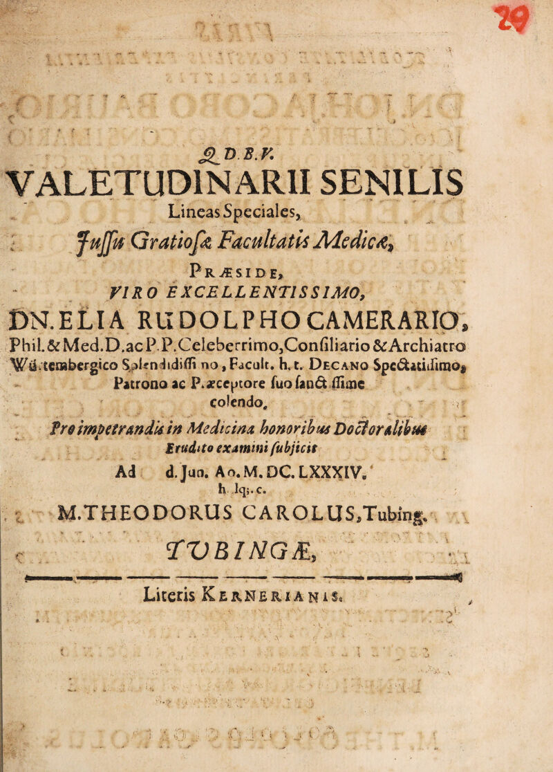 29 VALETUDIN ARII SENILIS . ' * • Lineas Speciales* Gratiofiz Facultatis Ale dic Praeside, VIRO EXCELLENTISSIMO, DRELIA RUDOLPHO CAMERARIO, PhiL&Med.D.acP P.Celeberrimo5Confiliario&Archiatro WiLtcrabergicoSpkndidifli no,FdCult. h,t. Decano $pe&«iifuno$ Patrono ae P* aeccptore fuo fand fliine colendo,, > '•}? froimpetrmdis in Medicina honoribus Dociordibm Erudito examini fubjicit Ad d. Jun. Ao.M.DCLXXXIV. H lq;.c. M.THEODORUS CAROLUS/Tubing* FVBINGE, Liceris Kernerianis. - • <]'! 'i !A 1 . >;i H) ■i '[ . i ’> i \ _ \ 1 • 1