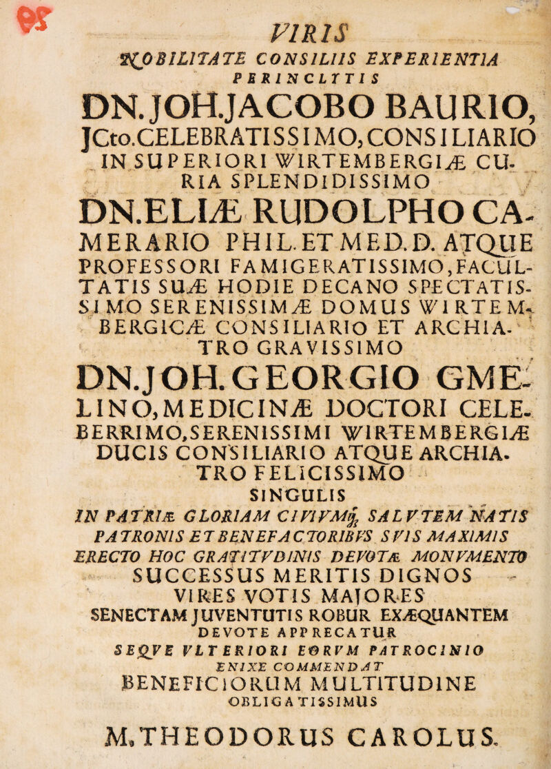 PIRIS MOBILITATE CONSILIIS EXPERIENTIA P J? S I v r / r t I c DN.JOH.JACOBO BAURIO, jCto.CELEBR ATI S SIM O, CONSILI ARIO IN SUPERIORI WIRTEMBERGIyE CU- RIA SPLENDIDISSIMO DN.ELLE RUDOLPHO CA- MERARIO PHIL.ETMED.D. ATQUE PROFESSORI FAMIGERATISSIMO,FACUL¬ TATIS SIL£ HODIE DECANO SPECTAT IS¬ SI MO SERENISSIMAE DOMUS W1 RTE M-- BERGICaE CONSILIARIO ET ARCHIA- TRO GRAVISSIMO DN.J OH. G EOR.GIO GME LINO,MEDICINA DOCTORI CELE. BERRIMO.SERENISSIMI WIRTEMBERGIaE DUCIS CONSILIARIO ATQUE ARCHIA. TRO FELICISSIMO SINGULIS IN PATRUE GLORIAM ClVIVMyjj SALVTEM NATIS PA TRONIS E T BENEFA C TORI IS ES S EIS MAXIMIS ERECTO HOC GRATlTVDlNIS DEVOTm MONVMENW SUCCESSUS MERITIS DIGNOS VIRES VOTIS MAJORES SENECTAM JUVENTUTIS ROBUR EXAEQUANTEM DEVOTE APPRECATUR SEQVE VLT ERIORI EORVM PATROCINIO E NI XE COMMENDAT BENEFICIORUM MULTITUDINE OBLIGATISSIMUS M.THEODORUS CAROLUS,