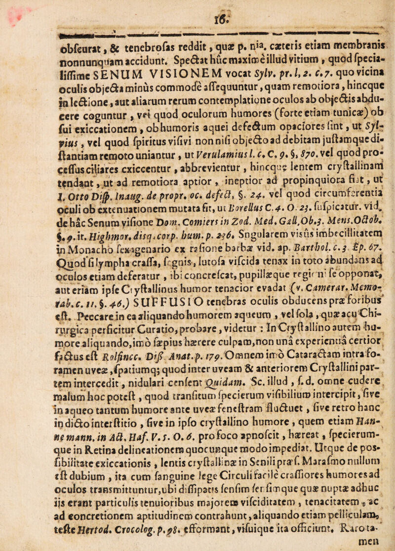 i«. obfcurat, & tenebrofas reddit, qus p. n'*. caetcris etiam membranis nonnunquam accidunt. Spe&at huc maxime illud vitium , quodfpecia- liflime SENUM VISIONEM vocat Sylv. pr. 1,2* c.7. quo vicina oculis objeda minus commode aflequuntur, quam remotiora, hincque in le&lone, aut aliarum rerum contemplatione oculos ab obje&is abdu¬ cere coguntur * vei quod oculorum humores (forte etiam tunicae) ob fui exiccationem ,obhumoris aquei dsfedum opacioresiint, ut Sj/l- vius, vel quod fpiritus vifivi nonnifi obje&o ad debitam juftamquedi- ftantiam remoto uniantur , ut Verulamius L c* C. 9* §, 870* vel quod pro* ceffusciliares cxiccentur, abbrevientur, hincque lentem cryftailinani tendant , ut ad remotiora aptior , ineptior ad propinquiora fiat , ut l, OttoDifp. Inaug. de propr. oc. defeci, §. 24» vel quod circumferentia oculi ob extenuationem mutata fit, ut Botellus C.4• O 2$. fufpicatur. vid8 de hac Senum yifione T)om. Comiers in Zod. Med* Gfll.Ob*^. Mcus.Oflob* §<9.it. Highmor.disq.cotp. bum. p. 236* Sngularem visus imbrcillitatem in Monacho fex sgeoario ex rabone barba? vid. ap. Bartbol. c.3. £p. 67, Quod fi lympha crafla, fegnis, lutofa vifeida tenax in toto abundans ad ©culos etiam deferatur, ibiconcrefcat, pupillaeque regit ni fe opponat, autcriam ipfeCtyftallinus humor tenacior evadat fv. Cumetur* Mettid- rak c. 11. §. 46.) SUFFUSIO tenebras oculis obducens pra? foribus‘ cft. Peccarein ea aliquando humorem aqueuro » vclfola, qua? acu Chi¬ rurgica perficitur Curatio, probare, videtur : In Ctyftallino autem hu¬ more aliquando,imb fepius hsrere culpam,non una experientia certior fji&useft Rolfitnc* Difi Anat.p. /7^/Omnemimb Cataractam intra fo- tamen uvea? ,fpatiumq; quod inter uveam & anteriorem Cryfiallini par¬ iem intercedit, nidulari cenfent Quidum* Sc. illud , f. d. omne cudere malum hoc pouft , quod tranfitum fpecierum vifihiliuro intercipit, five in a queo tantum humore ante uvca?feneftram fluduet, five retro hanc in dido inter ftitio , five in ipfo cryfiallino humore , quem etiam H4«- mmunn.in Att* Haf. V.f. O*6. pro foco apnofeit, haereat, fpecierum- que in Retina delineationem quocunque modo impediat. Utque de pos- fibilitatc exiccationis , lentis cryftalllna? in Senili prarf. Marafmo nullum «ft dubium , ita cum fanguine lege Circuli facile craffiores humores ad oculos transmittuntur,ubi diffipatis fenfim /er fianque qua? nuptae adhuc ijs erant particulistenuioribus majorem vifeiditatem , tenacitatem^ ac ad concretionem aptitudinem contrahunt >aliquando etiam pelliculam, tefte Hertod* Cvocolog. p. 98* efformant, vifuique ita officiunt. Raro t* men