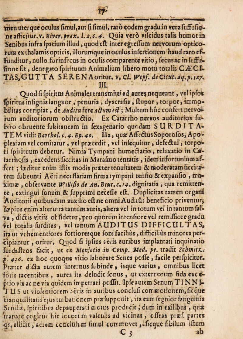 ne afficitur, v. River. frax♦ i. 2. c. 4. Quia vero vifeidus talis humorin Senibus infra Tpatium illud, quod eft inter egreffum nervorum optico¬ rum ex thalamis opticis, illorumque in oculos inferdonem haud raro ef¬ funditur , nullo forinfreus in oculis comparente vido, fecusac in Tuffo* fionefit, denegatofpirituum Animalium libero motu totalis CiECI¬ TA S, G UTTA SERENA oritur, v, C/. Wepf* de Cient, aq. p. 127. ^ , III. Quod fi fpiritus Animales transmittiad aure? nequeant, yel ipfos Ipiritusinfignis languor , penuria , dyscrafia, ftupor, torpor, immo¬ bilitas corripiat, de Auditu fere a&utn efl; Multum huc confert neryo- rum auditoriorum obftrudrio» Ex Catarrho nervos auditorios fu- b?ro obruente fubitaneam in fexagenario quodam S U R D I T A- TEMviditBatth0Lc.4-Ep.40. Illa, quae Affe&usSoporofos, Apo- plexiam vel comitatur , vel praecedit, vel infequitur , defe&ui, torpo* ri fpirituum debetur. Nimia Tympani humedtatio , relaxatio in C^- tarrhojls, excedens ficcitas in Marafmotentatis, ideminfortun um af¬ fert ; laeditur enim ifiis modis praeter tenuitatem & moderatam ficata** tem fubeunti Aerineccflariam firma tympani tenfio &expanfio , ma¬ ximae , obfervante IPilh/io de Ati.Brut.c*!#*dignitatis, qua remitten¬ te , extingui Tonum & fuppriroi necefie eft. Duplicitas tamen organi ^Auditorii quibusdam auxilio eftne omni Auditus beneficio priventur; fepi us enim alterutra tantum auris, altera vel in totum ve/ in tantum fa!- va , didis vitiis otfidetur,pro quorumintenfiorevd remiffioregradu vd totalis Turditas, vd tantum AUDITUS DIFFICULTAS* ita ut vehementiores fortioresque Toni facilius,difficilius minores per¬ cipiantur , oritur. Quod fi ipfius aeris auribus implantati inquinatio furdaftros facit, uc ex Menjotio in Cmp. Med. pr. tradit Schmitz,* p. 4$6. ex hoc quoque vitio laborare Senes pofle , facile pcrfpicituf. Frater d;da autem internus febinde * isque varius, omnibus licet foris tacentibus, aures ita deludit Tenus , ut externorum fida exce¬ ptio vix ac ne vix quidem impetrari peffit. IpTe autem Senum TIN N I- T U S ut violentiorem ieris in auribus coaddicommotionem,ficque tranquillitatis ejus turbationem pratfupponit, ita eam fegnior Tanguinis 'Senilis, fpiritibus depauperaii motus producit} dum in exilibus, qua: iranare cogitur hic iccpu m vafculis ad vicinas , effeas praeT. partes of, allidit, suto ccncluiim fimul commovet ,-ficQUt fibilum iftum •C 3 ab