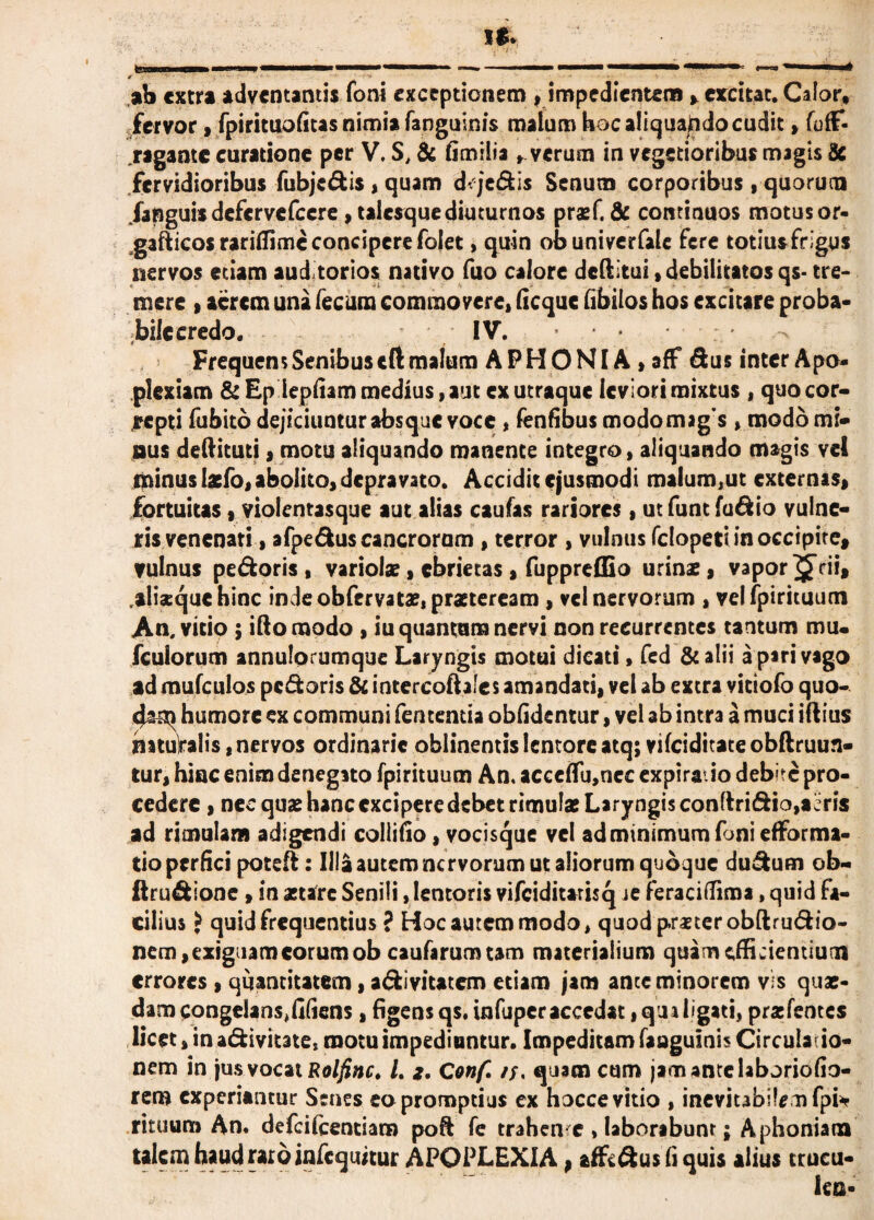 ab extra adventantis foni exceptionem , impedientem > excitat. Calor, fervor, fpirituofitas nimia fanguinis malum hoc aliquando cudit > foff- rigante curatione per V. S, & fimilia , verum in vegetioribus magis & fervidioribus fubjcdis, quam d<qedis Senum corporibus, quorucu /anguis defervefeere , talesquediuturnos prasf. & continuos motus or- gafticos rariffime concipere folet, quin obuniverfalc fere totius frigus nervos etiam auditorios nativo fuo calore deftitui, debilitatos qs- tre¬ mere i acrem una fecum commovere» ficque fibilos hos excitare proba- bilecredo. IV. Frequens Senibus eft malum A P H O NIA , aff Sus inter Apo¬ plexiam & Ep lepidam medius, aut ex utraque leviori mixtus , quo cor¬ repti fubito dejiciuntur absque voce * fenfibus modomigs , modo mi¬ nus deftituti 3 motu aliquando manente integro, aliquando magis vel minus laefo, abolito, depravato. Accidit ejusmodi malum,ut externas» fortuitas,violentasque aut alias caufas rariores, ut funt fudio vulne¬ ris venenati , afpedus cancrorum , terror , vulnus fclopeti in occipite, vulnus pedoris, variolae, ebrietas, fuppreffio urinae, vaporarii, .alisquehinc inde obfervatae, praeteream , vel nervorum , velfpirituum An, vitio ; iftomodo , iu quantum nervi non recurrentes tantum mu. fcuiorum annulorumque Laryngis motui dicati, fed & alii a piri vago ad mufculos pedoris & intercoftales amandati, vel ab extra vitiofo quo¬ dam humore ex communi fentemia obfidentur, vel ab intra a muci iftius mtulralis, nervos ordinarie oblinentis lentore atq; vifeiditate obftruun- tur, hinc enim denegato fpirituum An. acceflu,nec expiratio debite pro¬ cedere , nec quae hanc excipere debet rimulae Laryngis conftridio,acris ad rimulam adigendi colliiio, vocisque vel ad minimum foni efforma- tio perfici poteft: Illa autem nervorum ut aliorum quoque dudum ob- ftmdione , in stare Senili, lentoris vifciditarisq je feracidima, quid fa¬ cilius J quid frequentius ? Hoc autem modo, quodpmerobftrudio- nem, exiguam eorum ob caufaruomm materialium quam efficientium errores , quantitatem, adivitatem etiam jam ante minorem vis quae¬ dam congelans,fifiens, figens qs. infuperaccedatiqualigati, praifentes licet»in adivitate, motu impediuntur. Impeditam fanguinis Circulatio¬ nem in jus vocat Rolfinc. L *. Conf. //. quim cum jam ante laboriofio- rem experiantur Senes eo promptius ex hocce vitio , inevitabilem fpi* rituum An. defeiteentiara poft fe trahende , laborabunt; Aphoniam talem haud raro infequitur APOPLEXIA, af&dusfiquis alius trucu-