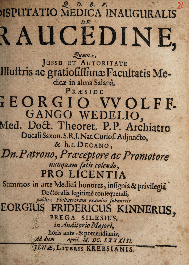 r w JlSPUTATIO MEDICA INAUGURALIS DE IAUCEDINE 9 JguAM-i, Jussu et_Autoritate ac u dica? in alma Salana, EORGIO VVOLFF- GANGO WEDELIO, Med. Dodt. Theoret. P.P. Archiatro Ducali Saxon. S.R.I. Nat.Curio£ Adjungo, Sc h.t.Decano, Dn. Patrono, Pneceptore ac Promotore nunquam fatis colendo, PRO LICENTIA - ■ ^ s v ' \ Summos in arte Medica honores, infignia8i privilegii Do&oralia legitime confequendij publica Bhiliatrorum examini fubmittit EORGIUS FRIDERICUS KINNERUS, BREGA SII.ESIUS, 3 ,, < in Auditorio Majori^ horis ante - & pomeridianis, Ai diem april. M. DC. LXXXII1. JEN&) Literis KREBSJANIS*