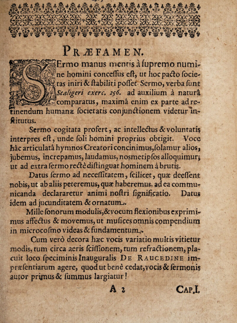 Ermo manus mentis a fupremo nutrii* ne homini conceflus eft, ut hocpa&o locie- tas iniri & ftabiliri pollet' Sermo, verba lime aligeri exerc, 256. ad auxilium £ natura , maxima enim ex parte ad re¬ tinendum numan* focietatis conjunctionem videturIn- ftitutus. Sermo cogitata profert, ac intelledtus& voluntatis interpres eft, unde foli homini proprius obtigit. Voce Mc articulata hymnos Creatori concinimus,folamur ajios, jubemus, increpamus, laudamus, nosmeriplos alloquimur^ ut ad extra lermo re&e diftinguat hominem i brutis. Datus lermo ad necelfitatem, fcilicet, qua deeflent nobis, ut ab aliis peteremus, quae haberemus, ad ea commu¬ nicanda declararetur animi noftri f idem ad jucunditatem & ornatum^. Mille lonorum modulis,&vocum flexionibus exprimi¬ mus affeCtus & movemus, ut mu lices omnis compendium in microcofmo videas & fundamentum^. Cum vero decora haec vocis variatio multis vitietur modis, tum circa aeris fciftionem,tum refra&ionem, pla¬ cuit loco fpeciminisInauguralis De Raucedine im- praefentiarum agere, quod ut bene cedat,vocis & lermonis autor primus & fummus largiatur ! V A z CapX t