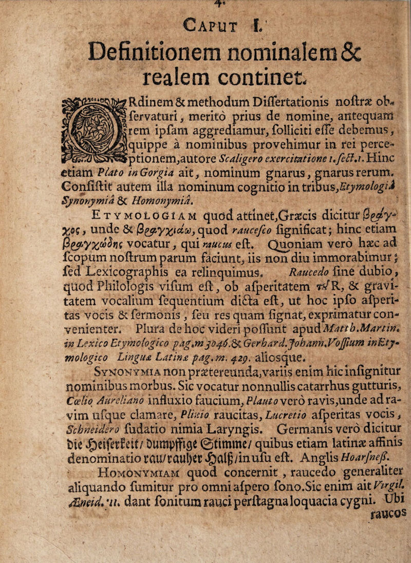 realem continet RdinemSc methodum Diflertationis noftrse ob« fervatur i, merito prius de nomine, antequam rem ipfam aggrediamur,folliciti ede debemus, quippe a nominibus provehimur in rei perce- ptionem,autOre Scaligero exercitatione i. fella. Hinc etiam Piato in Gorgia ait, nominum gnarus, gnarus rerum. Gonfiftit autem illa nominum cognitio in ttmvLs,Etymologid Synonymi a & Homonymid. Etymologiam quod attinet,Graecis dicitur |3g^y- ) unde & quod raucefeo lignificat; hinc etiam $ga,yxiw$ni vocatur, qui raucus eft. Quoniam vero haec ad fcopum noftrum parum faciunt, iis non diu immorabimur; fed Lexicographis ea relinquimus. Raucedo line dubio» quod Philologis vifum eft, ob afperitatem tTR, Sc gravi¬ tatem vocalium fequentium di£fca eft, ut hoc ipfo afperi- tas vocis & Termonis, feu res quam fignat, exprimatur con¬ venienter. Plura de hoc videri poffunt a^ndMattb.Martin, in Lexico Etymologico pag.m p^.6.^. Gerhard.Jobann.VoJfium inEty• mologico Lingua Latina pag. m. qzg. aliosque. Symonymia non praetereunda,variis enim hic infignitur nominibus morbus. Sic vocatur nonnullis catarrhus gutturis, Caelio Aureliano influxio faucium, Plauto vero ravis,unde adra- vim ufque clamare, Plinio raucitas, Lucretio afperitas vocis, Scbneidsro fudatio nimia Laryngis. Germanis vero dicitur t)ie «£)eifetfeit/Dumpjfige ©timme/ quibus etiam latin* affinis denominatio rau/taul)et ^alf/inufu eft. Anglis Hoarfnef. Homonymiam quod concernit, raucedo generaliter aliquando fumitur pro omni alpero fono.Sic enim aitVtrgil- dant fonitumrauciperftagnaloquaciacygni. Ubi raucos