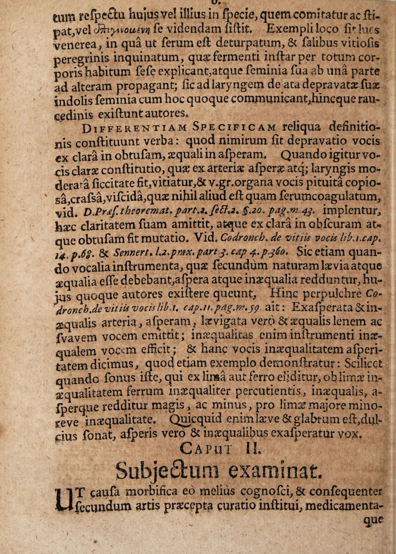 mri* rcfpe&u hujus vel illius in fpecie, quem comitato ac fti- p at,vel cBvyfvoum fe videndam fiftit. Exempli loco fi1- lues venerea, in qua ut ferum eft deturpatum, & falibus vitiofis peregrinis inquinatum, qua: fermenti inftar per totum cor¬ poris habitum fefe explicant,atque feminia fua ab una parte ad alteram propagant; fic ad laryngem de ata depravata: fux indolis feminia cum hoc quoque communicantium:que rau¬ cedinis exiftunt autpres» Differentiam Specificam reliqua definitio¬ nis conftituunt verba: quod nimirum fit depravatio vocis ex clara in obtulam, squali in afperam. Quando igitur vo¬ cis clarae conftitutio, quae ex arteria? afpera: atq; laryngis mo¬ derata ficcitate fit,vitiatur,8c v.gr.organa vocis pituita copio- sa,crafsa,vilcida,quae nihil aliud efi quam ferumcoagulatum, vid. D.Pr<tf. tbeoremat, part.z. fefia* §ao. pag.m 43, implentur, hxc claritatem fuam amittit, atque ex clara in ohfcuram at¬ que obtufam fit mutatio. Vid. Codroncb. de vitiis pocis liki.cap. 14 pM- & Sennert. Lz.pmx. part.j. eap 4.P360. Sic etiam quan¬ do vocalia inftrumenta, quae fecundum naturam laevia atque aequalia efie debebant,afpera atque inaequalia redduntur, hu¬ ius quoque autores exiftere queunt, Hinc per pulchre Co- 4r0neb.de vitiis vocis lih.u c4p.ihpag.nf.jp. ait: Exalperata&in- ^qualjs arteria, afperam, Ixyigata vero & aqualis lenem ac fvavem vocem emittit; inaequalitas enim inftrumenti inae¬ qualem vocem efficit; & hanc vocis inaequalitatemafperi- tatem dicimus, quod etiam exemplo dernonftratur: Scilicet quando fonus ille, qui ex lima aut ferro eliditur, oblimas in¬ aequalitatem ferrum inaequaliter percudentis, inaequalis, a- fperque redditur magis, ac minus, pro limae majore mino- y.eve inaequalitate. Quicquid enim laeve & glabrum elt,dul- dus fonat, alberis vero & inaequalibus exafperatur vox. Caput il. Subjectum examinat. UT caufa morbifica eo melius cognofci, 81 confequenter fieeuncUjm artis praecepta curatio inllitui, medicamenta-