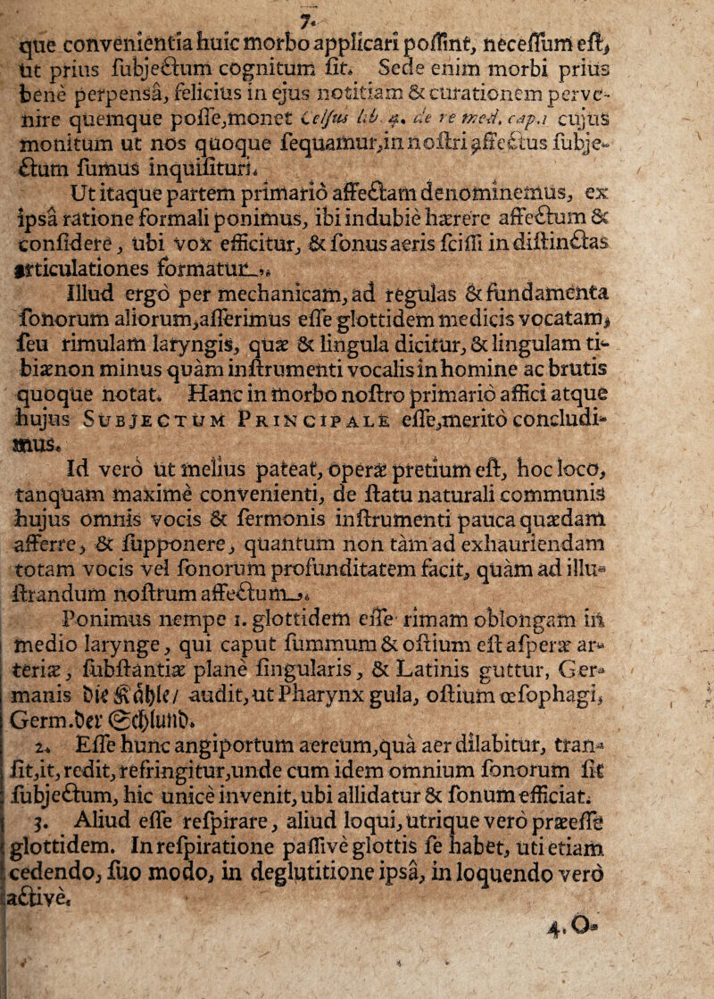 7- , ; < ; que convenientia huic morbo applicari poflint, neceiTum efi> Ut prius fubjeftum cognitum fit» Sede enim morbi prius bene perpensa, felicius in ejus notitiam & curationem perve¬ nire quemque pofie,monet Ceijiu lib de re tncd, eap.i cujus monitum ut nos quoque fequamur,innofiri^ffectus fubje- £turn fumus inquifituri» Ut itaque partem primario affectam denominemus, ex ipsa ratione formali ponimus, ibi indubie haerere affectum & confidere, tibi vox efficitur, &fonusaerisfcifiiindiftin£tas itticulationes formatum»» Illud ergo per mechanicam, ad regulas & fundamenta fonorum a!iorum,aflerimus efle glottidem medicis vocatam# feu rimulam laryngis, quae & lingula dicitur, & lingulam ti- biaenon minus quam inftrumenti vocalis in homine ac brutis quoque notat» Hanc in morbo noftro primario affici atque hujus Subjectum Principale efle,meritoconcludi- «USc Id vero ut melius pateat, operae pretium eft, hoc loco, tanquam maximi convenienti, de ftatu naturali communis hujus omnis vocis 8t termonis inilrumenti pauca quaedam afferre, 8c fiipponere, quantum non tam ad exhauriendam totam vocis vel fonorum profunditatem facit, quam ad illu» filandum noftrumaffe£tum_j» Ponimus nempe i. glottidem efle- rimam oblongam iit ! medio larynge, qui caput fummum&ofiium efiafperse ar* teris, fubftanti® plane lingularis, & Latinis guttur, Ger¬ manis bit&'dl)Ie/ audit,ut Pharynx gula, ofiium ocfophagi, Germ.&ei' ©d)(utib» 2* Efle hunc angiportum aereum,qua aer dilabitur, ttan* fit,it, redit, refringitur,unde cum idem omnium fonorum fit fubjeftum, hic unice invenit, ubi allidatur & fonum efficiat. I j. Aliud effe refpirare, aliud loqui, utrique vero pratefie i glottidem. In refpiratione paflive glottis fe habet. Uti etiam fcedendojfuo moao, in deglutitione ipsa, in loquendo vero a£tive« Ijpf , 4.0®