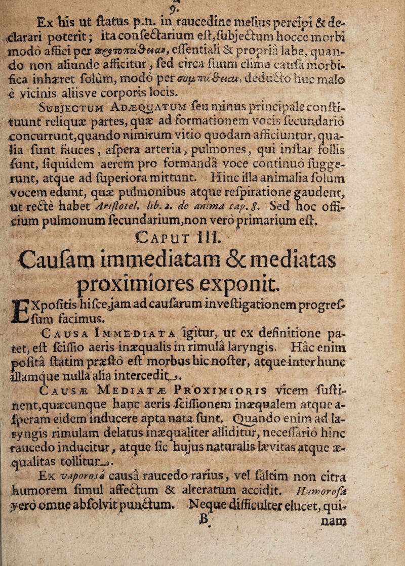 . 9* Ex his ut flatus p.n. in raucedine melius percipi & de¬ clarari poterit; ita conle£larium eft,lubjecium hocce morbi modo affici per ?3fpn)7m&c-tatf eflentiali & propria labe, quan¬ do non aliunde afficitur, fed circailium clima caufa morbi- fica inhaeret folum, modo per wftmt&ttat, deduco huc malo e yicinis aliisve corporis locis. Subjectum Adaequatum feu minus principale confti- tuunt reliqua: partes, qua: ad formationem vocis fecundarid concurrunt,quando nimirum vitio quodam afficiuntur, qua¬ lia funt fauces, afpera arteria, pulmones, qui inftar follis font, fiquidem aerem pro formanda voce continuo fugge- runt, atque ad fuperiora mittunt. Hinc illa animalia folum vocem edunt, qua: pulmonibus atque refpiratione gaudent, ut re£te habet Anftotel. lib. 2. de anima cap. 8. Sed hoc offi- jcium pulmonum fecundarium,non vero primarium eft. Caput 111. Causa Immediata igitur, ut ex definitione pa¬ tet, eft fciffio aeris inaequalis in rimula laryngis. Hac enim polita ftatimpraefto eft morbus hic nofter, atque inter hunc lllamque nulla alia interceditj. Causae Mediata, Proximioris vicem fufti- nent,quaecunque hanc aeris -Iciflionem inaequalem atque a- fperam eidem inducere apta nata lunt. Quando enim ad la¬ ryngis rimulam delatus inaequaliter alliditur, neceffario hinc raucedo inducitur, atque lac hujus naturalis Iaevitas atque ae¬ qualitas tollitur^*. Ex vaporosa causa raucedo rarius, vel faltim non citra humorem limul affeftum & alteratum accidit. Humorofa •verd omne abfolvit punctum. Neque difficulter elucet, .qui* '£ nam