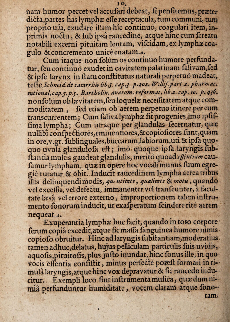 nam humor peccet vel accufari debeat, fi penfitemus, praeter di£la,partes has lymphae efie receptacula, tum communi, tum proprio u(u, exudare il'am hic continuo, coagulari item, in- primis no£tu, St fub ipsa raucedine, atque hinc cum fcreatu notabili excerni pituitam lentam, vifcidam, ex lymphae coa¬ gulo St concremento unice enatam_j. Cum itaque non folum os continuo humore perfunda¬ tur, feu continuo exudetin cavitatem palatinam falivam,fed &ipfe larynx in ftatu conftitutus naturali perpetuo madeat, tefte Schnad.de catarrbis hb.y cap.j. p.2.02. Wilhf.part.z. pbarmac. rational. cap.p. pj.. Bartbolin. anatom. reformat, hb.z. cap. 10. p. 436. nonfolum ob 1 aevitatem,feu loquelae necefiitatem atque com¬ moditatem , fed etiam ob aerem perpetuo itinere per eum transcurrentem; Cum faliva lymphaeiit progenies,imo ipfif- fima lympha; Cum utraque per glandulas fecernatur, quae nullibi confpe£tiores,eminentiores,8tcopiofioresiunt,quam in ore,v.gr. fublinguales,buccarum,labiornm,uti St ipfa quo¬ quo uvula glandulofa eftimo quoque: ipfa laryngis fub- itantia multis gaudeat glandulis, merito quoadujjentiam cau- famur lympham, quae in opere hoc vocali munus fuum egre¬ gie tutatur 8t obit.. Inducit raucedinem lympha aerea tribus illis delinquendi modis, quantitate, qualitate 8t motu, quando vel exceffu, vel defe£hi, immanenter vel tranfeunter, a facul¬ tate laesa vel errore externo, improportionem talem inftru- mento fonorum inducit, ut exafperatum icindere rite aerem nequeat_s. Exuperantia lymphae huc facit, quando in toto corpore ferum copia excedi t,atque fic malla fanguinea humore nimis copiofo obruitur. Hinc ad laryngis fubftantiam,moderatius tamen adhuc,delatus, hujus pelliculam particulis fuis uvidis, aquofis,pituitofis, plus jufto inundat, hinc fonus ille, in quo vocis eflentia eonfiftit, minus perfe&e poteft formari in ri¬ mula laryngis,atque hinc vox depravatur & fic raucedo indu- • citur. Exempli loco fint inftrum enta mufica, quae dum ni- - mia perfunduntur humiditate, vocem claram atque .fano- ' ■ .; rami
