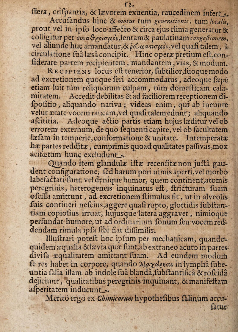 Hera, crifpantia, t< lar/orem exuentia, raucedinem infert,*.. Accufandus hinc & motus tum generationis, tum localis, prout vel in ipfo loco affefto & circa ejus clima generatur 8c colligitur per m«&£$<ir^oV,lentam& paulatinam ccngeftionem, vel aliunde huc amandatur,8c (tdCifi-nncrpo t',vel quafi talem, a circulatione fua Issa concipit. Hinc opers pretium eft,con- fiderare partem recipientem /mandantem, vias, & modum. Recipiens locus ell tenerior, fubtilior,fuoque modo ad excretionem quoque feri accommodatus, adeoquefspe etiam luit tum reliquorum culpam , tum domefticam cala¬ mitatem. Accedit debilitas & ad faciliorem receptionem di- fpofitio, aliquando nativa ; videas enim, qui ab ineunte- velut state vocem raucam,vel quafi talem edunt; aliquando afcititia» Adeoque aftio partis etiam hujus Isditur velob errorem' externum, de quo fequenti capite, velob facultatem Isfam in temperie,conformatione & unitate. Intemperatae hae partes redditae, cumprimis quoad qualitates paffivas,mox acifcetum hunc excludunto. Quando item glandula ifis recenfits non jufta gau¬ dent configuratione; fed harum pori nimis aperti,vel morbo labefacfatidunt, vel denique humor, quem continenda tomis peregrinis , heterogeneis inquinatus eft , ftrifturam fuam ofcilla amittunt , ad excretionem ftimulus fit, ut in alveolis filis contineri nefcius,aggere quafi rupto, glottidis iubftan-- tiam copiofius irruat, hujusque latera aggravet , nimioque perfundat humore, ut ad ordinarium fonum feu vocem red¬ dendam rimula ipfa fibi fiat diffimilis. Illuftrari potefi; hoc ipfum per mechanicam, quando¬ quidem aqualia &lsvia qus funt,ab extraneo acuto in partes- divifa squalitatem amittant fuam. Ad eundem modurfi fe res habet in corpore, quando in lympha fube- untia falia illam ab indole fua blanda,fubftantifica & rofcida dejiciunt, qualitatibus peregrinis inquinant, Stmanifeftam afperitatem inducunLs. % Merito ergo ex Chmicomm hypothefibus felinum accu- ~. fatur-’