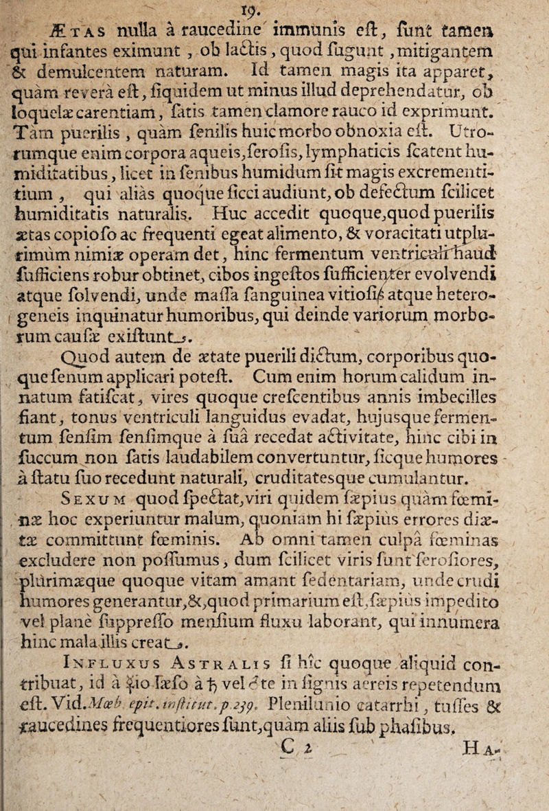 }9- . - Itas nulla a raucedine immunis eft, finit tamen quiinfantes eximunt , oh ladiis, quod fugunt,mitigantem St demulcentem naturam. Id tamen magis ita apparet, quam revera eft, fiquidem ut minus illud deprehendatur, oh loquelae carentiam, fatis tamen clamore rauco id exprimunt. Tam puerilis , quam fenilis huic morbo obnoxia eft. Utro¬ rumque enim corpora aqueis,ferofis, lymphaticis fcatcnt hu- mkiitatibus, licet in fenibus humidum fit magis excrementi- tium , qui alias quoque ficci audiunt, ob defedium fcilicet humiditatis naturalis. Huc accedit qucque,quod puerilis aetas copiofo ac frequenti egeat alimento, & voracitati utplu- rimum nimiae operam det, hinc fermentum ventricuhrhaud fufficiens robur obtinet, cibos ingeftos fufficienter evolvendi atque folvendi, unde mafla fanguinea vitiofi/atque hetero- geneis inquinatur humoribus, qui deinde variorum morbo¬ rum caufe exiftunt_>. '' Quod autem de aetate puerili diftum, corporibus quo¬ que fenum applicari poteft. Cum enim horum calidum in¬ natum fatifcat, vires quoque crefcentibus annis imbecilles fiant, tonus ventriculi languidus evadat, hujusquefermen¬ tum fenfim fenfimque a fua recedat a£livitate, hinc cibi in fuccum non fatis laudabilem convertuntur, ficque humores - a ftatu fuo recedunt naturali, cruditatesque cumulantur. Sexum quod fpe£fat,viri quidem faepius quam fcemi¬ nae hoc experiuntur malum, quoniam hifaepius errores diae¬ tae committunt fceminis. Ab omni tamen culpa feminas excludere non poflumus, dum fcilicet viris fu ntferofiores, pldrimaeque quoque vitam amant fedentariam, unde crudi humores generantur,8t,quod primarium elt.faepius impedito vel plane fupprefTo menfium fluxu laborant, qui innumera hinc mala illis creati*. Influxus Astralis fi hic quoque 'aliquid con¬ tribuat, id a $io-Ijefo ai) velate in lignis aereis repetendum eft. Vid.Moeb epit.tnftnut.p.zjp' Plenilunio catarrhi, tu fies & raucedines frcqucntiores funt,quam aliis fub phafibus. C z ' Ha-