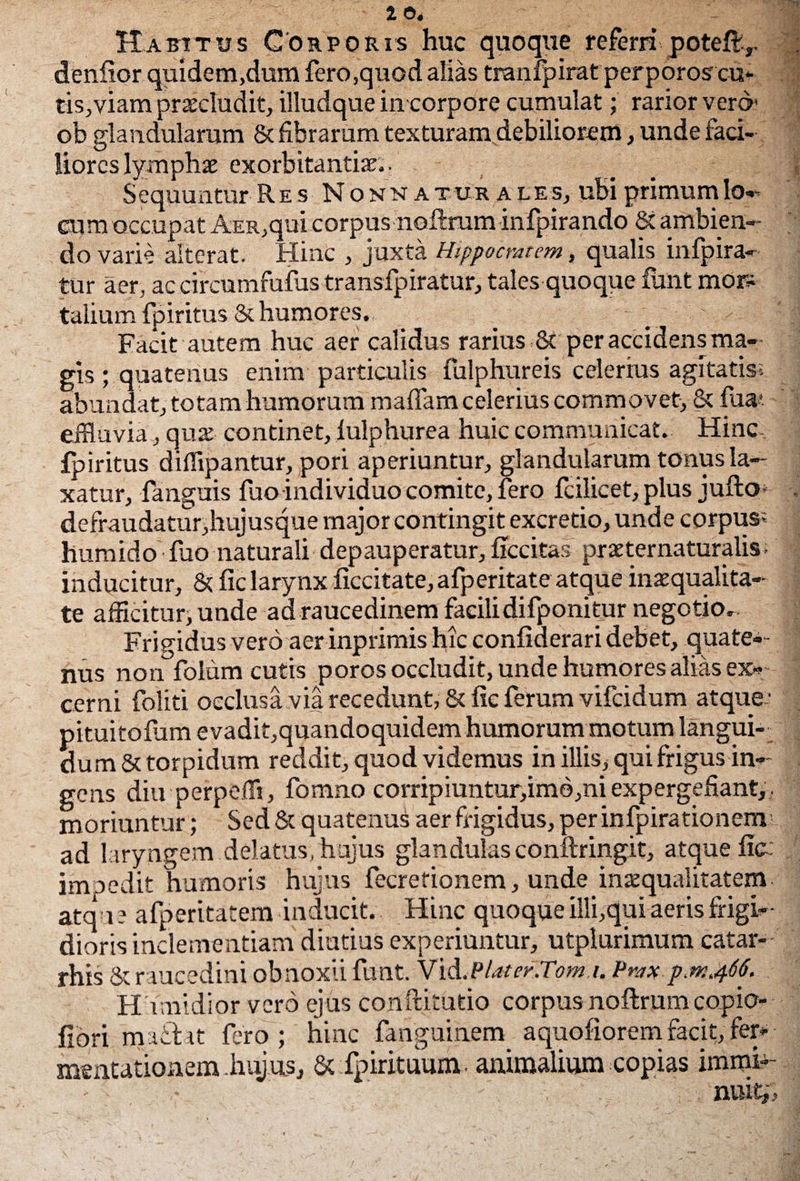 Habitus Corporis huc quoque referri potelt,. denlior quidem,dum fero,quod alias tranfpirat perporos cu¬ tis, viam praeludit, illudque in corpore cumulat; rarior vero1 ob glandularum & fibrarum texturam debiliorem, unde faci¬ liores lympha exorbitantia.. _ i Sequuntur Res Nonnat ur a l es, ubi primum lo— aim occupat AER,qui corpus noftrum infpirando St ambien¬ do varie alterat. Hinc , juxta Hippocratem, qualis infpira— tur aer, ac circumfufus transfpiratur, tales quoque funt mor¬ talium fpiritus 8t humores. Facit autem huc aer calidus rarius St per accidens ma- \ gis ; quatenus enim particulis fulphureis celerius agitatis: abundat, totam humorum maffam celerius commovet, St fua< effluvia, qux continet, fulphurea huic communicat. Hinc fpiritus diffipantur, pori aperiuntur, glandularum tonus la¬ xatur, fanguis fuo individuo comite, fero fcilicet, plus jufto- . defraudatur,hujusque major contingit excretio, unde corpus? humido fuo naturali depauperatur, ficcitas praeternaturalis; | inducitur. St fic larynx ficcitate, afperitate atque inaequalita¬ te afficitur, unde ad raucedinem facilidifponitur negotio.. Frigidus vero aer inprimis hic confiderari debet, quate— nus non folum cutis poros occludit, unde humores alias ex¬ cerni foliti occlusa via recedunt, St fic ferum vifeidum atque ' pituitofum evadit,quandoquidem humorum motum langui¬ dum St torpidum reddit, quod videmus in illis, qui frigus in¬ gens diu perpelli, fomno corripiuntur,imb,ni expergefiant,, moriuntur; Sed & quatenus aer frigidus, per infpira tionenv ad l aryngem delatus, hujus glandulas conftringit, atque fic: impedit humoris hujus fecrefionem, unde inaequalitatem - atqu e afperitatem inducit. Hinc quoque illi,qui aeris frigi¬ dioris inclementiam diutius experiuntur, utplurimum catar- rhis St raucedini obnoxii funt. Vid. Piat er.Tomi. Prax p.m.466. H umidior vero ejus conftitutio corpus noflrum copio- fibri hjaiiat fero; hinc fanguinem aquofiorem facit, fer*- mentatioaem. hujus, St fpirituum. animalium copias immi¬ nuit^ I
