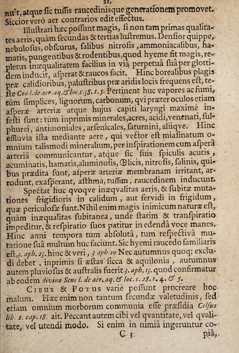 atque fic tuflis raucedinisque generationem promovet,- Siccior vero aer contrarios edit effectus. ffiuftrari hxc poffunt magis, fi non tam primas qualita¬ tes aeris, quam fecundas & tertias luftremus. Denfior quippe, nebulofus, obfcurus, falibus nitrofis, ammoniacalibus, ha¬ matis, pungentibus &rodentibus,quod hyeme fit magis, re¬ pletus inaequalitatem facilius in via perpetua fuaper glotti- dem inducit, afperat&raucos facit. Hinc borealibus plagis p~rx calidioribus, paluftribus prae aridis locis frequens eft, te- fte Coa l.de acr.scj.tfiot.c.jS* t.j. Pertinent huc vapores ac fumi, tum fimplices, lignorum, carbonum, qvi praeter oculos etiam afperx arteriis atque hujus capiti laryngi maxime m- felli funt: tum inpnmisminerales,acres,acidi,venenati,lui-- phurei, antimoniales, arfenicales, faturnini, aliiqve. Hinc j effluvia ifta mediante aere, qui veftor eft miafmatum o- mnium talismodi mineralium,per infpirationem cum afpera i arteria communicantur, atque fic Tuis fpiculis acutis , ; acuminatis,hamatis,aluminofts, ®licis, nitrofis, falinis, qui-- ' fcus praedita funt, alperae arteriae membranam irritant, ar- I rodunt, exafperant, afthma, tuffim, raucedinem inducunt» Spe«£lat huc qvoqve inaeqvalitas aeris. St fubitae muta¬ tiones frigidioris in calidum, aut fervidi in frigidum, quae periculofae funt.Nihil enim magis inimicum naturae eft, quam inaequalitas fubitanea, unde ftatim & tranfpiratio impeditur, & refpiratio fuos patitur medenda voce manes.- | Hinc anni tempora tum abfoluta, tum refpeftiva mu¬ tatione fua multum huc faciunt. Sic hyemi raucedo familiaris ; eft,/. aph. zj. hinc & veri, japb 20 Nec autumnus quoq; exclu¬ di debet , inprimis fi aeftas ficca St aquilonia , autumnus: autem pluviofiis St auftralis fuerit /. aph. ij. quod confirmatur | ab eodem divino Sene L de acr.acj.^ lec.c. 2$.t, 4,. & f. Cibus & Potus varie poffunt procreare hoc ■ malum. Haec enim non tantum fecundae valetudinis, fed; etiam omnium morborum communia e fle prsefidia Cei fu s iib. 2, cap. is ait. Peccant autem, cibi vel qvantitate, vel qvali- tate, vel utendi modo. Si enim in nimia ingeruntur co-~ * • A