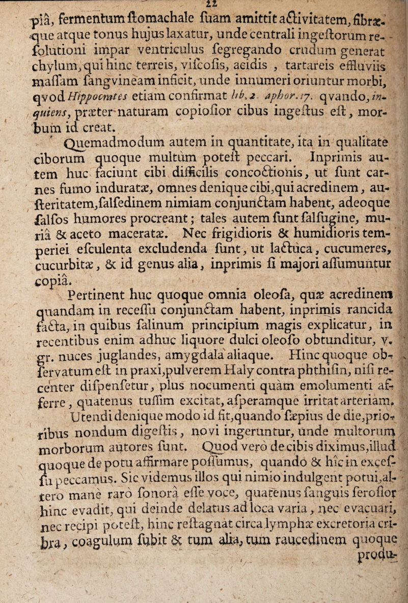pia, fermentum ftomachale fuam amittit a£livitatem, fibrac- ,que atque tonus hujus laxatur, unde centrali ingeftorum re- - folutioni impar ventriculus fegregando crudum generat chylum, qui hinc terreis, vifcofis, acidis , tartareis effluviis maflam fangvineam inficit, unde innumeri oriuntur morbi, qyo&Hippocwtes etiam confirmat hb.z aphor. .7. qvando, iv- qukns, pr»ter naturam copiofior cibus ingeftus eft, mor¬ bum id creat. Quemadmodurh autem in quantitate, ita in qualitate ciborum quoque multum poteft peccari. Inpritnis au¬ tem huc faciunt cibi difficilis concoctionis, ut funt car¬ nes fumo indurat», omnes denique cibi,qui acredinem, au- fteritatem,falfedinem nimiam conjurtCtam habent, adeoque falfos humores procreant; tales autem funt falfugine, mu¬ ria & aceto maceratae. Nec frigidioris 8c humidioris tem¬ periei efculenta excludenda funt, ut laftuca, cucumeres, cucurbitae, & id genus alia, inprimis fi majori aflumuntur copia. Pertinent huc quoque omnia oleofa, qu» acredinem quandam in receffu conjunCtam habent, inprimis rancida faCta, in quibus falinum principium magis explicatur, in recentibus enim adhuc liquore dulci oleofo obtunditur, y. gr. nuces juglandes, amygdala aliaque. Hinc quoque ob- fervatum eli in praxi,pulverem Haly contra phthifin, nifi re¬ center difpenfetur, plus nocumenti quam emolumenti a& ferre, quatenus tuffim excitat, afperamque irritat arteriam. Utendi denique modo id fit,quando faepius de die,prio¬ ribus nondum digeffis, novi ingeruntur, unde multorum morborum autores funt. Quod vero de cibis diximus,illud quoque de potu affirmare poffumus, quando & hic in exceft fu peccamus. Sic videmus illos qui nimio indulgent potufial- tero mane raro fonora effe.yo.ee, quatenus fanguis ferofiot hinc evadit, qui deinde delatus ad loca varia, nec evacuari, nec recipi poteft, hinc reilagnat circa lymph» excretoria cri- bra, cpagulum fubit & tum alia, tum raucedinem quoque V • y ■ p produ-