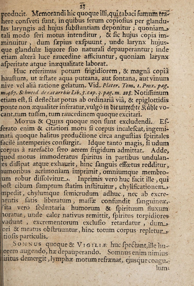 '~V* , if , v . producit. Memorandi hic quoque illi,quj tabaci fumum tra¬ here confveti fimt, in quibus feram copiofius per glandu¬ las laryngis ad hujus fubftantiam deponitur ; quoniam_» tali modo feri motus intenditur , & fxc hujus copia im¬ minuitur > dum faepius exfpuunt, unde larynx hujus», que glandulae liquore fuo naturali depauperantur; inde etiam altera luce raucedine afficiuntur, quoniam larynx afperitate atque inaequalitate laborat. Huc referimus potum frigidiorem, & magna copia hauftum, ut aeftate aqua puteana, aut fontana, aut vinum nive vel alia ratione gelatum. Vid.. Piat er. Tom.Pmx. pag, m.467. Scbneid de catarrbk Lib.y.cap.ppag.m. 20$. Notiffimum etiam eft, fi defleftat potus ab ordinaria via, & epiglottidis ponte non aequaliter inferatur,vulgo in bte unrcd)te &ot){e vo¬ cantium tuflim, tum raucedinem quoque excitari. Motus & Quies quoque npn funt excludendi. Ef¬ ferato enim & citatiori motu fi corpus incalefcat, ingemi¬ nata quoque halitus productione circa angultias fpiritales facile intemperies confurgit.- Idque tanto magis, fi udum .corpus a rarefaCto fero aerem frigidum admittat.. Adde, quod motus immoderatus fpiritus in partibus undulan- :es diffipat atque exhaurit, hmc fanguis effcetus redditur , humoribus acrimoniam imprimit, omniumque membro- um robur diflblvitunj. Inprimis vero huc facit ille , qui >oft cibum fumptum ftatim inftituitur,-chylificationexiLj-. impedit, chylumque femicrudum adhuc , nec ab excre¬ mentis fatis liberatum , mafiae confundit {anguineae,- fita vero icdentaria humorum & fpirituum fluxum poratur., unde calor nativus remittit, fpiritus torpidiores vadunt , excrementorum exclufio retardatur , dum_j. ori & meatus obfbruuntur, hinc totum corpus repletur_j* tiofis particulis. ' Somnus quoque & V1 g ili m huc fpe£fant,ille hum¬ orem augendo, hx depauperando. Somnus enim nimius iritus demergit, lymphae motum reframat, ejusque coagu-v