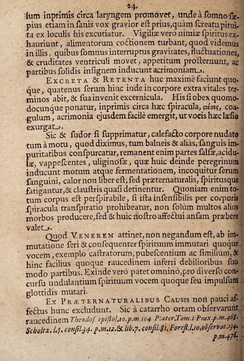 *4- Ium inprimis circa laryngem promovet, imde a fomno fo. pius etiam in fanis vox gravior eft prius,quanvfcreatu pitui¬ ta ex loculis his excutiatur. Vigili* vero nimi* fpiritus ex¬ hauriunt , alimentorum coctionem turbant, quod videmus in illis, quibus fomnus interruptus grayicates, flu£hiationes, & cruditates ventriculi movet, appetitum profternunt, ac partibus folidis infignem inducunt acrimoniam-*. Excreta & Retenta huc maxime faciunt quo- que, quatenus ferum hinc inde in corpore extra vitales ter¬ minos abit, 8c fua invenit excernicula. His fi obex quomo- docunque ponatur, inprimis circa haec fpiracula,^?, coa¬ gulum, acrimonia ejusdem facile emergit, ut vocis haec Isfia exurgat-*. | Sic & fudor fi fupprimatur, calefacto corpore nudato tum a motu, quod diximus, tum balneis Sc alias, fanguis im¬ puritatibus confpurcatur, remanent enim partes falf*,acidu- I*, vappefcentes, uliginofie , qu* huic deinde peregrinum inducunt motum atque fermentationem, incoquitur ferum fanguini, calor non liber eft, fed praeternaturalis, fpiritusque fatig;antur,8t clauftris quafi detinentur. Quoniam enim to¬ tum corpus eft perfpirabile, fi ifta infenfibilis per corporis fpiracula tranfpiratio prohibeatur, non folum multos alios morbos producere,fed &huic noftro affe£tui anlam praebere valet_*. . • I Quod V enerem attinet, non negandum eft, ab im¬ mutatione feri & confequenter fpirituum immutari quoque, vocem, exemplo caftratoruin.pubefcentium ac fimilium, & hinc facilius quoque raucedinem inferri debilioribus lito modo partibus. Exinde vero patet omnino,pro diverfo con- curfu uadulantium fpirituum vocem quoque feu impulfutfl glottidis mutari- - . - Ex Prjetern at u r a l i bus Causis non pauci af- feftus hunc excludunt. Sic a catarrho ortam obfervaruht,' raucedinem TheodoJ epiJtoiw.pM.iof PtiurJom.vPrax.p.m.ft* Scholtz. /./. confd.31. p.m.u.&lib.?, configi, &rcfJ.ioMfervatm p.tn -