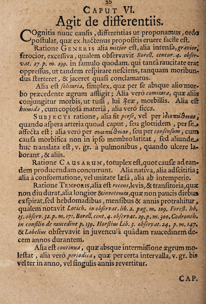 COgnitis nunc caulis, differentias ut proponamus, ordd poftulat, qnx exihadtenus propofitis eruere facile eft. Ratione Generis alia mitior eft,alia inten.£k, gravior} ferocior, exceffiva, qualem obfervavit Borell. centur.4. obfer- vat. 27, p. m. jpp. in famulo quodam, qui tanta raucitate erat oppreflus, ut tandem relpirare nefciens, tanquam moribun¬ dus ft er teret, & jaceret quali conclamatus. Alia eft fihmria} limplex, quae per fe absque aliornor- bo praecedente aegrum affligit; Alia vero comitata, quae aliis conjungitur morbis,ut tulli, lui £eae, morbillis^ Alia eft humida, cum copiola materia, alia vero licca. Subjecti ratione,alia fit perfe, vel per \homl&ucui i quando afpera arteria quoad caput, feu glottidem , perfe,» affe&a eft; alia vero per ovfjcm&HOji, feu per corfenfum, cum caufa morbifica non in ipfo membro latitat, fed aliunde^ huc translata eft,v. gr. a pulmonibus, quando ulcere la¬ borant^ aliis. Ratione C a usarum, totuplexeft,quotcauffeaclean« deni producendam concurrunt. Alia nativa, alia adfeititia ; alia a conformatione, vel unita te laefa,alia ab intemperie. Ratione Temporis,alia eft recens,levis,St tranfitoria,quae non diu durat,alia longior ^inveterata,qnx non paucis diebus exfpirat,fed hebdomadibus, menffbusSc annis protrahitur , qualem notavit Lotich. in obfer vat. lib. 2, pag. m. lop. Fore/i. lib, in confilio de raucedine p, ijp. Horflius Lib.p. obfervat. 24, p, m. 147» & Lobelius obfervavit in juvencula quadam raucedinem de¬ cem annos durantem* Alia eft continua, qusc absque intermifflone atgnlm mo- leftat, alia vero periodica, quae per certa intervalla, v.gr. bis vel ter in anno, vel fingulis annis revertitur* -
