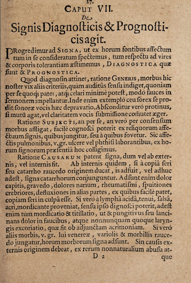 rj. Caput VII. j ' ' r Dtj> Signis Diagnofticis & Prognolti- cisagit. PRogredimurad Signa, ut ex horam fontibus affe&um tum in fe confideratum fpe&emus, tum refpe&u ad vires St corporis tolerantiam aeftimemus , Diagnostica quae filllt & PrGGNO STICA. Quod diagnofin attinet, ratione Generis , morbus hic , nofter vix aliis cr jteriis,quam auditus fenfu indiget,quoniam per fe quocp patet, atep celari minime poteft, modo fauces in i fermonem impellantur.Inde enim extemplo ceu forex fepro- ditfonorac vocis hxc depravatio.Abfconditur vero protinus, I fi jrnutu agat,vel claritatem vocis fubmiffione comutet aeger. Ratione S u b j k c t i, an per fe, an vero per confenfum morbus affligat, facile cognofci poterit ex reliquorum affe- ffuum fignis, quibusjungitur, feu a quibus fovetur. Sic affe- £fis pulmonibus, v^gr. ulcere vel phthili laborantibus, ex ho¬ rum lignorum praefentia hoc colligimus. Ratione Causarum patent ligna, dum vel ab exter¬ nis , vel internis fit. Ab internis quidem , li a copia feri feu catarrho raucedo originem ducat, is adfuit, vel adhuc adell, ligna catarrhorum conjunguntur. A dfunt enim dolor capitis, gravedo, dolores narium, rheumatifmi, fpuitiones crebriores, defluxiones in alias partes, ex quibus facile patet, copiam feri in culpa elfe. Si vero a lympha acida,tenui, falsa, acri,mordicante proveniat, fenfu iplo dignofei poterit, adeft enim tum mordicatio 8c titillatio, ut & pungitivus feu lanci¬ nans dolor in faucibus, atque nonnunquam quoque laryn¬ gis excoriatio, qux fit ob adjunftam acrimoniam. Sivero aliis morbis, v. gr. lui venereae, variolis & morbillis rauce¬ do jungatur ,horum morborum ligna a dfunt. Sin caulis ex¬ ternis originem debeat, ex rerum nonnaturalium abufu at-