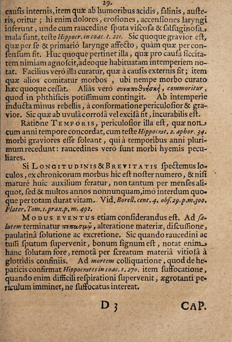29« caulis internis, item quae ab humoribus acidis, falinis, auge¬ ris, oritur ; hi enim dolores, erofiones, accenfiones laryngi inferunt, unde cum raucedine fputa vilcofa&falfuginola_> mala funt, tefte Hippocr. in coac, t. 221. Sic quoque gravior eft, quae per fe & primario larynge affefto, quam quae percon- fenfum fit. Huc quoque pertinet illa, quae pro caula ficcita- tem nimiam agnolcit,adeoque habituatam intemperiem no¬ tat. Facilius vero illa curatur, quae a caulis externis fit; item quae alios comitatur morbos , ubi nempe morbo curato haec quoque ceflat. Alias vero ovvamS-vno-Kj, commoritur, quod in phthilicis potifllmum contingit. Ab intemperie indudlaminus rebellis, aconformationepericulolior& gra¬ vior. Sic quae ab uvula corrola vel excila fit, incurabilis eft. Ratione Temporis, periculofior illa eft, quaenon_s cum anni tempore concordat, cum teReHippocrat. 2. aphor. 34. morbi graviores elTe foleant, qui a temporibus anni pluri¬ mum recedunt: raucedines vero funt morbi hyemis pecu¬ liares. Si Longitudinis&Bretitatis lpe£iemusIo» culos, ex chronicorum morbus hic eft nofternumero, &nili mature huic auxilium feratur, non tantum per menfes ali¬ quot, fed & multos annos nonnunquam,imo interdum quo» que per totam durat vitam. Vid .Borell.cent.4. obf.2p.p,m.joo, flater. Tom. i.prax.p. m. 432. Modus e v e n t u s etiam conliderandus eft. Ad fa- lutem terminatur tnttutr^a), alteratione materiae, dilcuffione, paulatina folutione ac excretione. Sic quando raucedini ac tuffi fputum fupervenit, bonum lignum eft, notat eninua hanc folutam fore, remota per fcreatum materia vitiola a glottidis confiniis. Ad mortem colliquatione, quod de he¬ paticis confirmat Hippocrates in coac. r. 270, item fuffocatione, quando enim difficili refpirationilupervenit, aegrotanti pe¬ riculum imminet, ne fuffocatus intereat, Dj CAp.