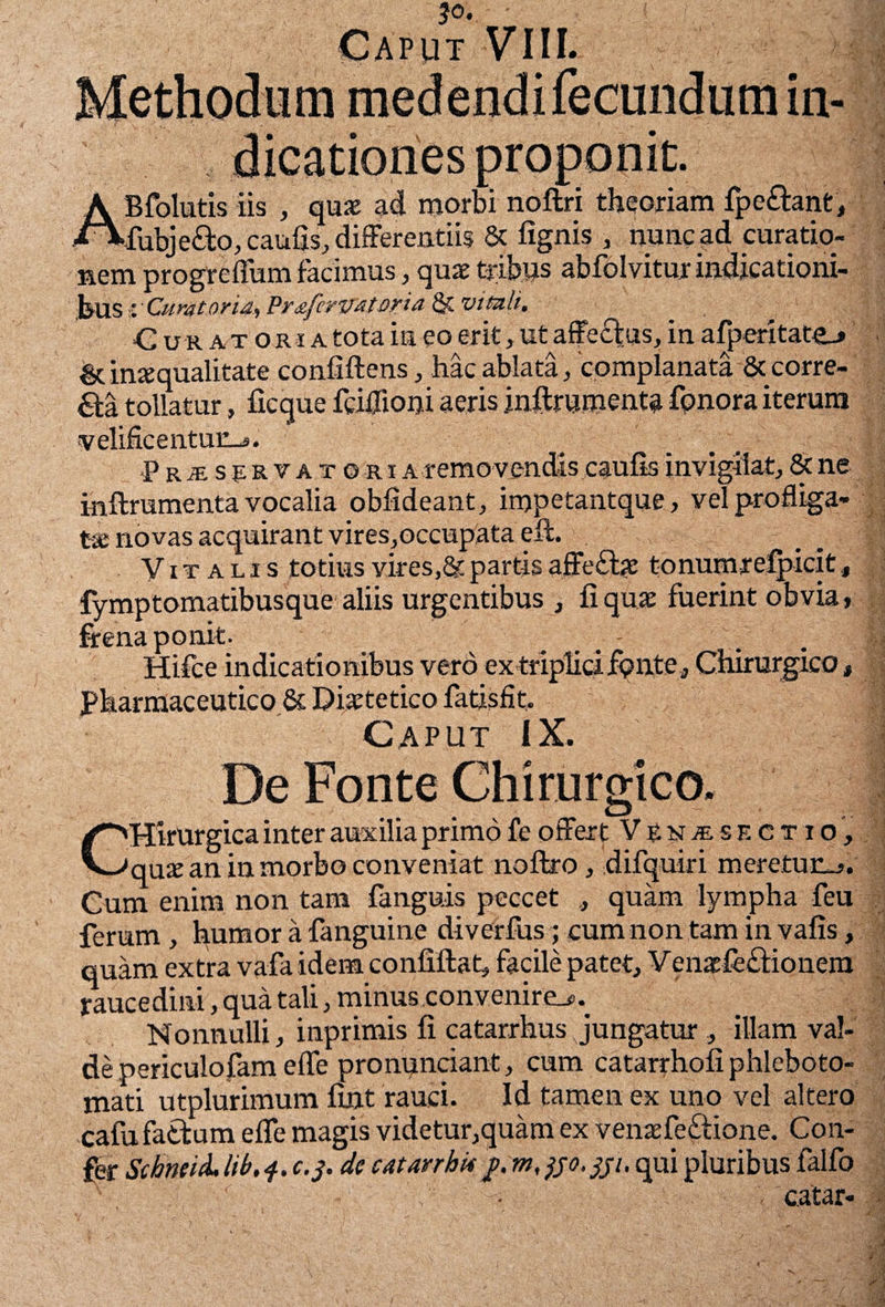 'Jo, Caput VIII. B >A*f ABfolutis iis , quae ad morbi noftri theoriam fpeftant, fubje&o, caulis, differentiis & lignis , nunc ad curatio¬ nem progrelium facimus, quae tribus ablblvitur indicationi¬ bus % Curatoridi Prdfcrvdtofia St vituli. Cur at oria tota in eo erit, ut affectus, in afperitate-» & inaequalitate confiftens, hac ablata, complanata & corre¬ cta tollatur, ficque fciffioni aeris .inftrumenta fpnora iterum velificentuc_s. •P r je s p r v a r © r i a removendis caulis invigilat, & ne inftrumenta vocalia obfideant, impetantque, vel profliga¬ ta; novas acquirant vires,occupata eft. Vitalis totius vires,& partis affefhe tonumrefpicit, fymptomatibusque aliis urgentibus , fi quae fuerint obvia» frena ponit. Hifce indicationibus vero ex triplici.fonte. Chirurgico, Pharmaceutico &Diaetetico fatis fit. Caput IX. De Fonte Chirurgico. CHirurgica inter auxilia primo fe offert Ve n «sectio, quae an in morbo conveniat noftro, difquiri meretuc_». Cum enim non tam fanguis peccet , quam lympha feu ferum , humor a fanguine diverfus; cum non tam in vafis, quam extra vafa idem confiilat, facile patet, Venaefe£fionem raucedini, qua tali, minus convenire^ Nonnulli, inprimis fi catarrhus Jungatur , illam val¬ de periculofam effe pronunciant, cum catarrhofi phleboto- mati utplurimum fint rauci. Id tamen ex uno vel altero cafufattum effe magis videtur,quam ex venaefeftione. Con¬ fer SihneicL lib. c.j. de catarrbit}. m, }jo. jji. qui pluribus falfo . c.atar-
