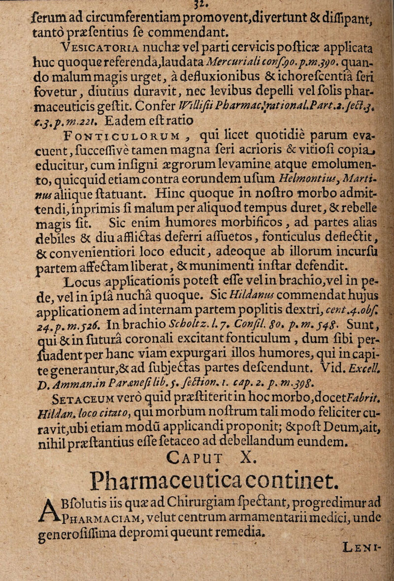 Si. ferum ad circumferentiam promovent,di vertunt & diflipant, tanto prxfentius fe commendant. Vesicatoria nuchae vel parti cervicis pofticae applicata huc quoque referenda,laudata Mercurialiconfyo.p.m.tyo. quan¬ do malum magis urget, a defluxionibus & ichorefcentia feri fovetur, diutius duravit, nec levibus depelli velfolisphar¬ maceuticis geftit. Confer Willifii PbarmacftutionaLParta.jett.^ c.j,p.m.22t. Eadem eft ratio Fonticulorum, qui licet quotidie parum eva¬ cuent , fucceffive tamen magna feri acrioris & vitiofi copia., educitur, cum infigni aegrorum levamine atque emolumen¬ to, quicquid etiam contra eorundem ufum Helmontitu, Marti, mu aliique ftatuant. Hinc quoque In noftro morbo admit¬ tendi, inprimis fi malum per aliquod tempus duret, 8c rebelle magis fit. Sic enim humores morbificos, ad partes alias . , debiles 8c diuafftiftas deferri affuetos, fonticulus defle&it, &convenientiori loco educit, adeoque ab illorum incurlu partem affedam lib erat, & munimenti inftar defendit. Locus applicationis poteft efle vel in brachio,vel in pe¬ de, vel inipia nucha quoque. Sic Hildamu commendat hujus applicationem ad internam partem poplitis dextri, cem^.obf. | 24. p. tn.326. In brachio Scboltz. 1.7. Confil. so, p. m. 348. Sunt, qui & in fotura coronali excitant fonticulum, dum fibi per- foadent per hanc viamexpurgari illos humores, qui in capi¬ te generantur,& ad fubje£tas partes defeendunt. Vid. Excel’. P.AmmanjnParmefiUb.f.fefiion.i. eajp.z, p.m.jgS. Setaceum vero quidpraftiteritinhocmorbo,docetF^n>. Hildan, loco citato, qui morbum nofirum tali modo feliciter cu¬ ravit,ubi etiam modu applicandi proponit; &poft Deum,ait, nihilpneftantius efiefetaceo ad debellandum eundem. Caput X. Pharmaceutica continet. ABfolutis iis qu£ ad Chirurgiam fpe£lant, progredimur ad Pharm aciam, velut centrum armamentarii medici, unde generofiflima depromi queunt remedia. Leni-