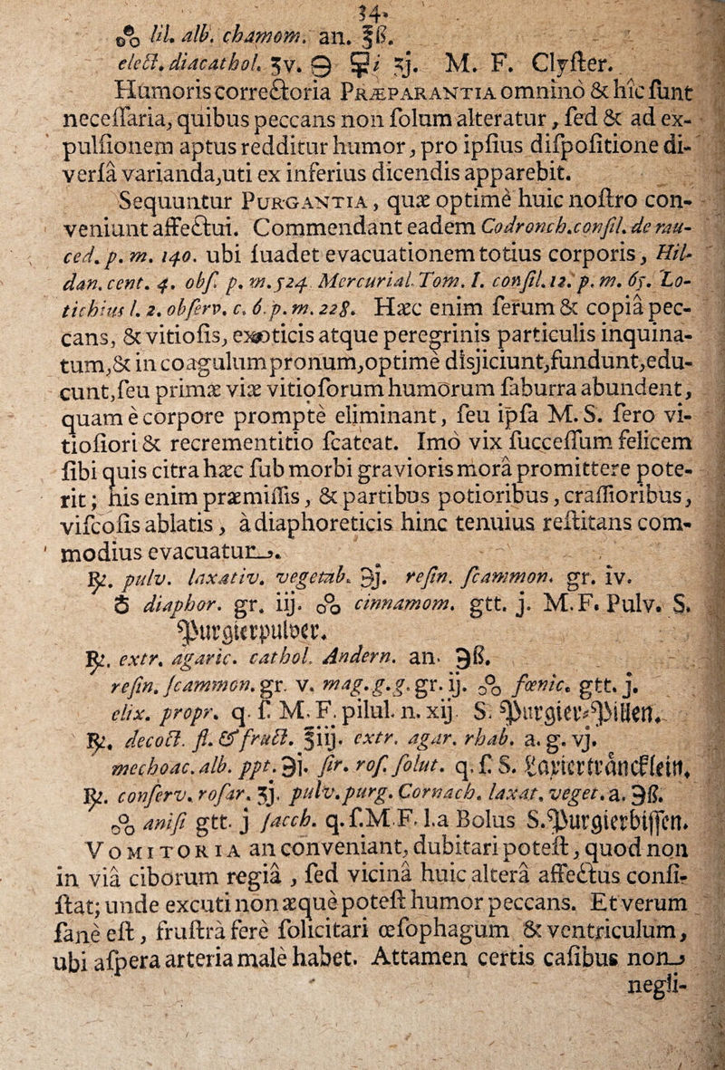 , , ,. ,.?4* 0®3 lih alb. chamom^mx, JF. .... clecl, diacathoh “v. 0 jp/ M. F. Clyfter. Humoris corre£fcoria Praeparantia omnino & hic funt neceffaria, quibus peccans non folum alteratur, fed & ad ex- pulfionem aptus redditur humor, pro ipfius difpolitione di- verla varianda,uti ex inferius dicendis apparebit. ''Sequuntur Purgantia, qux optime huic noftro con¬ veniunt affe&ui. Commendant eadem Codromh.confli. deratt- ced.p. m. 140. ubi luadet evacuationem totius corporis , HiU dan. cent. 4, obf. p. m.524. Mercurial. Tom. I. confli.u. p, m. 64. 'Lo- tichius l. 2. obferv. c. 6.p. m. 22g. Haec enim ferum & copia pec¬ cans, & vitiofis, exoticis atque peregrinis particulis inquina¬ tum,& in coagulum pronum,optime disjiciunt,fundunt,edu- cunt,feu primae vix vitio forum humorum faburra abundent, quam e corpore prompte eliminant, feu ipfa M. S. fero vi- tioliori & recrementitio fcateat. Imo vix fuccelfum felicem libi quis citra hxcfub morbi gravioris mora promittere pote¬ rit ; nis enim prxmiffis, & partibus potioribus, craflioribUs, vifcofis ablatis, a diaphoreticis hinc tenuius reftitans com¬ modius evacuatunj. ^ , j| Re. pulv. laxativ. vegeub. Uj. refin. flammo», gr. iv. S diaphor. gr. iij. 0% cinnamom. gtt. j. M.F. Pulv. S. ^urgttrpulw. IJe. extr. agaric. cathol. Andern. an. 9i?. . | refin. fcammon. gr. v. mag.g.g.<g>K.\y 0°o foenic. gtt. j. elix, propr. q. f M, F. pilul. n. xij. S. f; decoft. fl.&frudi. §iij. extr. agar.rbab. a. g. vj. mechoac. alb. ppt. 9j. fir. rofi folut. q. f S. tqvicrtfdticf(ctlt. Re. conferv, rofiir. 3J. pulv.purg. Cornach. laxat, veget, a, 9i?. 0°0 anifi gtt j facch. q.f.M F. l.a Bolus S.^urgierbijfetl. Vomitoria an conveniant, dubitari poteift, quod non in via ciborum regia , fed vicina huic altera affe&us confi? ftat; unde excuti non xque poteft humor peccans. Et verum fane eft, fruftra fere folicitari cefophagum 8? ventriculum, ubi afpera arteria male habet. Attamen certis cafibus non_*