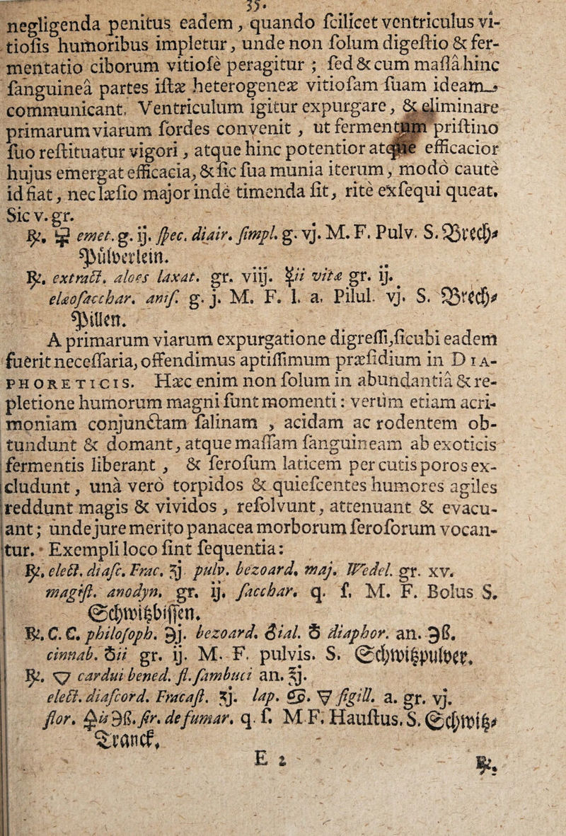 negligenda penitus eadem, quando fcilicet ventriculus vi tiofis humoribus impletur, unde non folum digeffio & fer- mentatio ciborum vitiofe peragitur ; fed & cum mafla hinc fanguinea partes iftae heterogeneae vitiofam fuam ideam_- communicant, Ventriculum igitur expurgare, Seminare primarum viarum fordes convenit, utfermenffim priftino fuo reftituatur vigori, atque hinc potentior at<pe efficacior hujus emergat efficacia, & fic fua munia iterum, modo caute id fiat, neclaffio major inde timenda fit, rite eifequi queat. Sic v. gr* Jjj emet. g. ij. flec. diair. fimpl, g. vj. M. F. Pulv. S. ^>ufoerUin. fy, extratt, aloes laxat, gr. viij. £7 vita gr. ij. ^ elaofacchar. anif. g, j. M. F. 1. a. Pilul. vj. S. ^itlcn. ; *t- A primarum viarum expurgatione digrefli,ficubi eadem fuerit neceffaria, offendimus aptiflimum praefidium in D x a- phore ticis. Haec enim non folum in abundantia & re¬ pletione humorum magni funt momenti: verum etiam acri¬ moniam conjundlam falinam , acidam ac rodentem ob¬ tundunt & domant, atque maflam fanguineam ab exoticis fermentis liberant, & ferofum laticem per cutis poros ex¬ cludunt , una vero torpidos & quic-fcentes humores agiles reddunt magis & vividos, refolvunt, attenuant & evacu- i ant; unde jure merito panacea morborum feroforum vocan¬ tur. Exempli loco fint fequentia: fy, eleft, diafe. Frac, 5j pulv. bezoard. maj. Wedei. gr. XV. magift. anodyn, gr. ij. flicchar, q. f, M. F. Bolus S. T&.C.C. pbilofopb. 9j. bezoard. &ial. S diaphor. an. 36. cinnab. 6/7 gr. ij. M. F. pulvis. S. ©d^thi^pultW. Rt. cardui bened. fl.fambuii an. sj. eleti. diafeord. Fracaft, *j. ^aP- V flg^- a. gr. vj. flor. £is$£.flr. defumar. q. f. M F. Hauftus. S.