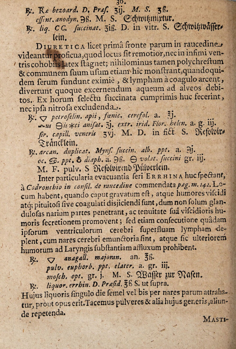 E* 'oezoard. D, Prjif. jij. M. S. 3$. cfflnt, anodyn. 9$. M. S. 0d)lW$mi)ftUl’. liq. CC. fuccinat. qig. D. in vitr. S. D iu retica licet prima fronte parum in raucedine.# videant# pEoficua,quod locus fit remotior,nec in infimi ven¬ tris cohobiis latex ftagnet; nihilominus tamen polychreftum & communem fiium ufum etiam'hic monftraiit,quandoqui- dem ferum fundunt eximie , & lympham a coagulo arcent, divertunt quoque excernendum aqueum ad alveos aebi- tos. Ex horum fele&u fuccinata cumprimis huc fecerint, nec ipfa nitrofa excludenda^. _ R, <^7 petrofelin, apii, fcenic. cercfol. a. fj• aw 0« anifat. jj. extr. irid. Vior. hekn. a. g. iy- ftr. capiU. veneris jvj. M. D. in S. 3u'fdbUV ^ncflein. Rj. arcan, duplicat. bdynf. fuccin. alo. ppt. a. 3j. ^ cc. <03. ppt. S diaph, a. 9fi» © volat, fuccini gr. iij. M. F. pulv. S £Kefblmrqib ^uhxrkm. Inter particularia evacuantia feri Errhina huc fpe&anf, ■ a Codromhio in confit. de raucedine commendata pag. m. Lb~ cum habent, quando caput gravatum eft, atque humores vncidi atq; pituitofi five coagulati disjiciendi funt, dum non folum glan- dulofas narium partes penetrant, ac tenuitate fua vifeidioris im- moris fecretionem promovent; fed etiam confecutione quadam jpforum ventriculorum cerebri fuperfluam lympham de¬ plent , cum nares cerebri emun&oria fint, atque fic ulteriorem humorum ad Laryngis fubftantiam affluxum prohibent. r,, ottagall. majoran. an. pulv. euphorb. ppt. elater, a. gr. iij. mofeb. opt. gr. j. M. _s. $ur 9M«t. r. liquor, errbin. D. Prafid. ffi S. ut fupra. Hujus liquoris fingulo die femel vel bis per nares parum attraha¬ tur, prout opus erit.Tacemus pulveres & alia hujus generis,aliun¬ de repetenda. * M AQTI*
