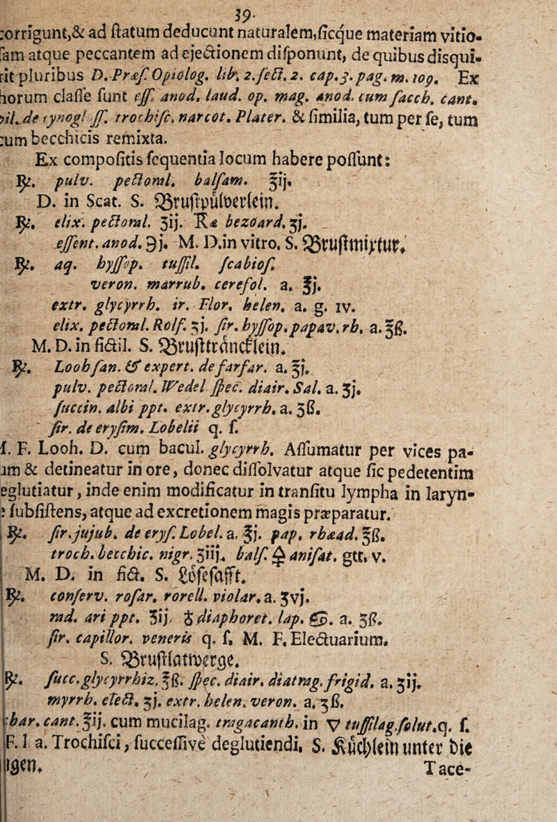 19- :orrigunt,& ad Ratum deducum naturalem,ficque materiam vitio¬ sam atque peccantem ad ejedionem difponunt, de quibus disqui¬ rit pluribus D.-Praf Optolog. Ulr, z.feB. 2. eap.y.pag.m.iog. Ex iorum ciafie iuot ejf anod. taud. op, tysag. anod. cum faccb. eant. nl.de tynogl Jf trochi fi, nareot. Plater. & fimiJia, tum per fe, tum :umbecchicis refnixta. Ex compofitis fequemia locum habere poflunt: Rj. pulv. pePtoral, balfam. jij, D. in Seat. S. QStufrpulWficin. elix, peftoral, 3ij. bezetard. jj. ejfint. anod. 9j. M. D.in vitro. S. fy. aq. hyjfop. tujfih fiabiof. veron. marrub. cerefol. a. f j. extr. glycyrrb. ir. Flor, belen, a. g. iv. elix, pelioml. Rclf. 5j. fr. byffop.papav. rb, a. Sg. M. D. in fidil. S. s23t’ujitt:dnc£1ein. fy, Loobfan. (f e Xpert, de far far, a. pulv. pettoral. Wedtl jfpee. diair. Sal. a. 3j, /neci», albi ppt. extr, glycyrrb. a. 38» ' fir. de eryfim. Lobelii q. f. I. F. Looh. D. cum bacui. glycyrrb. Affirmatur per vices pa* am & detineatur in ore, donec diffiolvatur atque fic pedetentim eglutiatur, inde enim modificatur in tranfitu lympha in laryn- ; fubfiftens, atque ad excretionem magis pra?paratur. , 9?. ftr.jujub. de eryf. Lobel. a, §j. fap, rbaad. §8. trocb.betcbic. nigr. 3iij. balf. 4 ani f at, gtt. V. ; m. D. in fid. s. gofefajft. conferv. rofar, rorelL violar. a. Jvj. rad. ari ppt. 3i} S diaphoret. lap. gp. a. 38. fr. capiUor, veneris q, f, M. F, Eleduarium. s. sgrufltotftjtfcgei i^. fucc.glycynhiz, f g. Jpec. diair. diatrag.frigid, a. pj. myrrh. eteft. jj, extr. belen. veron. a. 3C. bar. eant. fij. cum mucilag. tragaeantb. in V tuffiUgfolut.<\. f. F. I a. Trochifci, fuccefFive deglutiendi, S. imtci’ t>ie IflW. Tace-