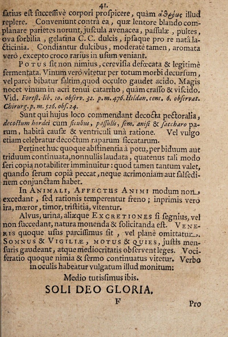 4f. ' —  ■ - ■ fatius eft fucceflive corpori jprofpicere, quam d&pjuf illud replere. Conveniunt contra ea,, quae lentore blando com¬ planare parietes norunt, jufcula avenacea, pallulae , pultes, ova forbilia , gelatina C. C. dulcis, ipfaque pro re nata la- fticinia. Condiantur dulcibus, moderate tamen, aromata vero, excepto croco rarius in ufum veniant. Po tusfitnon nimius,cerevifiadefcrcata & legitime fermentata. Vinum vero vitetur per totum morbi decurfum, vel parce bibatur faltim,quod occulto gaudet acido. Magis nocet vinum in acri tenui catarrho, quam era flo & vifcido. Vid. Forefi. lib. io. obferv. J2. p, rn. 476. Hildan. cent, 6. obfervat. Chirurg.p. m. 526. obf. 2$, Sunt qui hujus loco commendant deco&a pe&oralia, de coelum hordei cum ficubus, pajfulis, fem, ani fi & fit cb Aro pa¬ rum , habita caufae & ventriculi una ratione. Vel vulgo etiam celebratur decoftum raparum ficcatarum. Pertinet huc quoque abftinentia a potu,per biduum aut triduum continuata,nonnullis laudata, quatenus tali modo feri copia notabiliter imminuitur: quod tamen tantum valet, quando ferum copia peccat,neque acrimoniam aut falfedi- nem conjun&am habet. In Animali, Affectus Animi modumnon_> excedant, fed rationis temperentur freno; inprimis vero 1 ira, moeror, timor, triftitia, vitentur» Alvus, urina, alisque ExcretionesU fegnius, vel : non fuccedant, natura monenda Sc folicitanda eft. Vene¬ ris quoque ufus parciffimus fit , vel plane omittatum,. : Somnus & Vigili^e , motus & qjiies, juftis men- ; furis gaudeant, atque mediocritatis obfervent leges. Voci¬ feratio quoque nimia Sc fermo continuatus vitetur. Verbo in oculis habeatur vulgatum illud monitum: Medio tutisfimus ibis. SOLI DEO GLORIA* ' ^ Pro