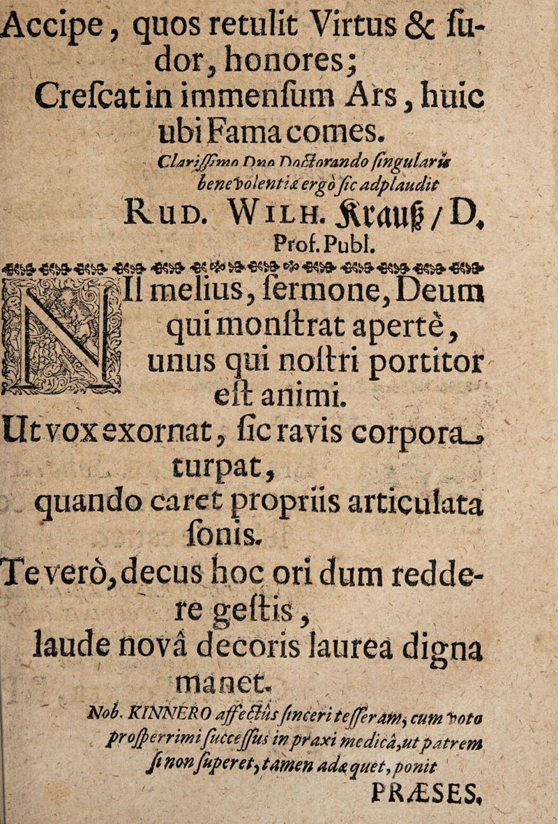 Clar't_ffimn Omo TinElorando (Ingularte benevolentia ergo fic adplaudit Rud. Wilh. Prof. Pubi. HK$» -CSS* & & *M<» *5» «»- «©^ «5» «»» melius j fermone, Deum ' J quimonllrat aperte, unus qui noltri portitor eft animi * , - • a / , Ut vox exornat,fic ravis corporaJ turpat. ,«vvM^vori IpS re nova • 7 1 - •■*? '- v' manet. ' V, - < KINNERO ajfe&usfimeti tefferAtn, «w» to/a projperrimifucceffm in pfaxi medicantpatrem ftnonfuperetytamen adaquet, tonit PR/ESES,