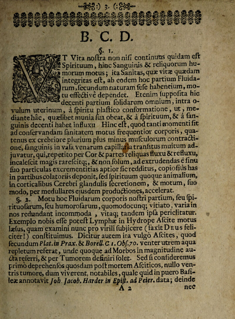 tu efFeCtive dependet. Etenim (uppofita hic decenti partium (olidarum omnium, intra o- vulum uterinum, a (piritu plaftico conformatione, ut , me¬ diante hac, quaelibet munia fua obeat, & a (pirituum,& a (an¬ guinis decenti habet influxu Hinc eft, quod tanti momenti (it ad confervandam finitatem motus frequentior corporis, qua¬ tenus ex crebriore plurium plus minus mufculorum contracti¬ one, (anguinis in vafa venarum capillata tranlitus multum ad¬ juvatur, qui,repetito per Cor & partefreliquas fluxu & refluxu, incaiefcit magis rarefcitq; , &non (olum, ad extrudendas e (imi fiuo particulas exerementitias aptior ficredditus, copiofiiis has in partibus colatoriis deponit, fed (pirituum quoque animalium, in corticalibus Cerebri glandulis fecretionem, & motum, (uo modo, per medullares ejusdem productiones, accelerat. §. i. Motu hoc Fluidarum corporis noftri partium, (eu (j)i« rituolarum, (eu humorofarura, quomodocunq; vitiato, varia in nos redundant incommoda , vitaq; tandem ip(a periclitatur. Exemplo nobis ede poteft Lymphae in Hydrope Afcite motus laelus, quam examini nunc pro virili fubjicere (faxit Deus feli¬ citer!) conftituimus. Dicitur autem ita vulgo Afcites, quod fecundum Piat, in Prax.&Borell. C i. Obf.70, venter utrem aqua repletum referat, unde quoque ad Morbos in magnitudine au¬ cta referri, & per Tumorem definiri folet- Sed fi confideremus primo deprehenfos quosdam polt mortem Afciticos, nullo ven¬ tris tumore, dum viverent, notabiles, quale quid in puero Bafi- leaeannotavit Job Jacob.Harder in Epift. adPder.data; deinde A z neC