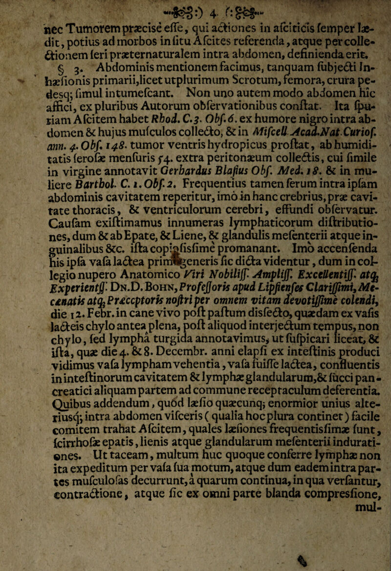 •<*«:) 4 hec Tumorem praecise effe, qui actiones in afciticis femper lae¬ dit, potius ad morbos in (itu Afcites referenda, atque per colle¬ ctionem (eri praeternaturalem intra abdomen, definienda erit. § 3. Abdominis mentionem facimus, tanquam (ubjeCti In- foaefionis primarii, licet utplurimum Scrotum, femora, crura pe- desq; fimul intumefcant. Non uno autem modo abdomen hic affici, ex pluribus Autorum oblervationibus conflat. Ita (pu- riam A (citem habet Rhod. C.^- Obf 6, ex humore nigro intra ab¬ domen & hujus mufculos colleCto, & in Mifcell Acad*Nat Curiof. ann. 4* Obf 148. tumor ventris hydropicus proflat, abhumidi- tatis (erofk menfuris 54.. extra peritonaeum colle&is, cui fimile in virgine annotavit Gerbardus Blafius Obf Aled.18. & in mu¬ liere Bartboi C. 1. Obf 2. Frequentius tamen ferum intra ipfam abdominis cavitatem reperitur, imo in hanc crebrius, prae cavi¬ tate thoracis, & ventriculorum cerebri, effundi obfervatur. Caufam exiftimamus innumeras lymphaticorum diftributio- nes, dum &c ab Epate, & Liene, & glandulis mefenterii atque in¬ guinalibus &c. iftacopiofisfime promanant. Imo accenfenda his ip(k va(a laCtea primwgeneris fic diCta videntur, dum in col¬ legio nupero Anatomico Viri tfobilijf Ampliff, Excellentijf atq; Experienti Dn.D. Bohn, Profejjoris apud Lipfienfes ClartJJimi, Me- unatisattyPuccptorisnoftriper omnem vitam devotijjime colendi, die 1 2. Febr. in cane vivo poft paftum disfe&o, quaedam ex vafis la&eis chylo antea plena, poft aliquod interje&um tempus, non chylo, fed lympha turgida annotavimus* ut fufpicari liceat, & ifta, quae die4. &8. Decembr. anni elapfi ex inteftinis produci vidimus vafa lympham vehentia ,vafa fuiffe lactea, confluentis ininteftinorum cavitatem & lymphae glandularum,& (ucci pan¬ creatici aliquam partem ad commune receptaculum deferentia. Quibus addendum, qubd laefio quaecunqj enormior unius alte- riusq*, intra abdomen vifceris( qualia hoc plura continet) facile comitem trahat Afcitem, quales Jaefiones frequentisfimae funt, (cirrhofe epatis, lienis atque glandularum mefenterii indurati- ©nes. Ut taceam, multum huc quoque conferre lymphae non ita expeditum per va(a (ua motum, atque dum eadem intra par¬ tes mufculofas decurrunt, a quarum continua, in qua verlantur, contraCtione, atque fic ex omni parte blanda compresfione, mul-