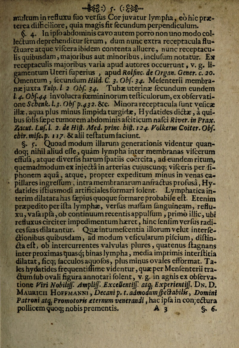 MMS^§ *•) f* 0 mtrftum in refluxu fuo verfus Cor juvatur lympha, eohic prae¬ terea difficiliore, quia magis fit fecundum perpendiculum. §. 4. In ipfo abdominis cavo autem porro non uno modo coi- ledum deprehenditur ferum, dum nunc extra receptacula flu- duare atque vifcera ibidem contenta alluere, nunc receptacu¬ lis quibusdam, majoribus aut minoribus, inclufum notatur. Ex receptaculis majoribus varia apud autcres occurrunt, v. g. li¬ gamentum Uteri (uperius , apud Rolfinc. de Organ. Gener, c. 20. Omentum , fecundum Hili. C 3. Obf. 34- Mefenterii membra¬ nae juxta Tulp. I 2 Obf. 34. Tubae uterinae fecundum eundem 14. Obf 44 involucra fcemininorum tefticulorum> ex obfervati- on tScbenk. 1.3-Obf p.432. & c. Minora receptacula funt veficae illae, aqua plus minus limpida turgidae, Hydatides dictae, a qui¬ bus fblisfaepe tumorem abdominis afciticum nafci River, in Prax. Zticut. Luf.l. 2. de Hift.Med. prine. hift. 124.. Volkem Coiter.Obf. cbir. mifc. p. 117, & alii teftatum faciunt. §. 5*. Quoad modum illarum generationis videntur quan- doq; nihil aliud efle, quam lympha inter membranas vifcerum effufa, atque diverfis harum fpatiis coercita, ad eundem ritum, quemadmodum ex injecta in arterias cujuscunq; vifceris per fi- phonem aqua, atque, propter expeditum minus in venas ca¬ pillares ingreffum, intra membranarum anfradus profusa, Hy- datides iftiusmodi artificiales formari folent- Lymphatica in- terim dilatata has faepius quoque formare probabile effc Etenim praepedito per ifta lymphae, verfus maffam fanguineam, reflu¬ xu, vafaipfa,ob continuum recentisappulfum, primo illic, ubi refluxus circiter impedimentum haeret, hinc fenfim verfus radi¬ ces fuas dilatantur. Quaeintumefeentia illorum velut interfe¬ ctionibus quibusdam, ad modum veficularum pifeium, diftin- daeft, ob intercurrentes valvulas plures, quatenus ftagnans inter proximas quasq; binas lympha, media imprimis interftitia dilatat, ficq; facculosaquofbs, plus minus ovales efformat. Ta¬ les hydatides frequentifiime videntur, quae per Menfenterii tra- dum fub ovali figura annotari folent, v. g. in aghis ex obferva- tione Viri Nobiltjf. Ampliff. Ex cedent ijf atq2 Experienti]}. Dn. D. Mauricii Hoffmanni , Decani p. t. admodumJpettabilts, Domini Patroni atq2 Promotoris dternum venerandi, hac ipfa in con; edura