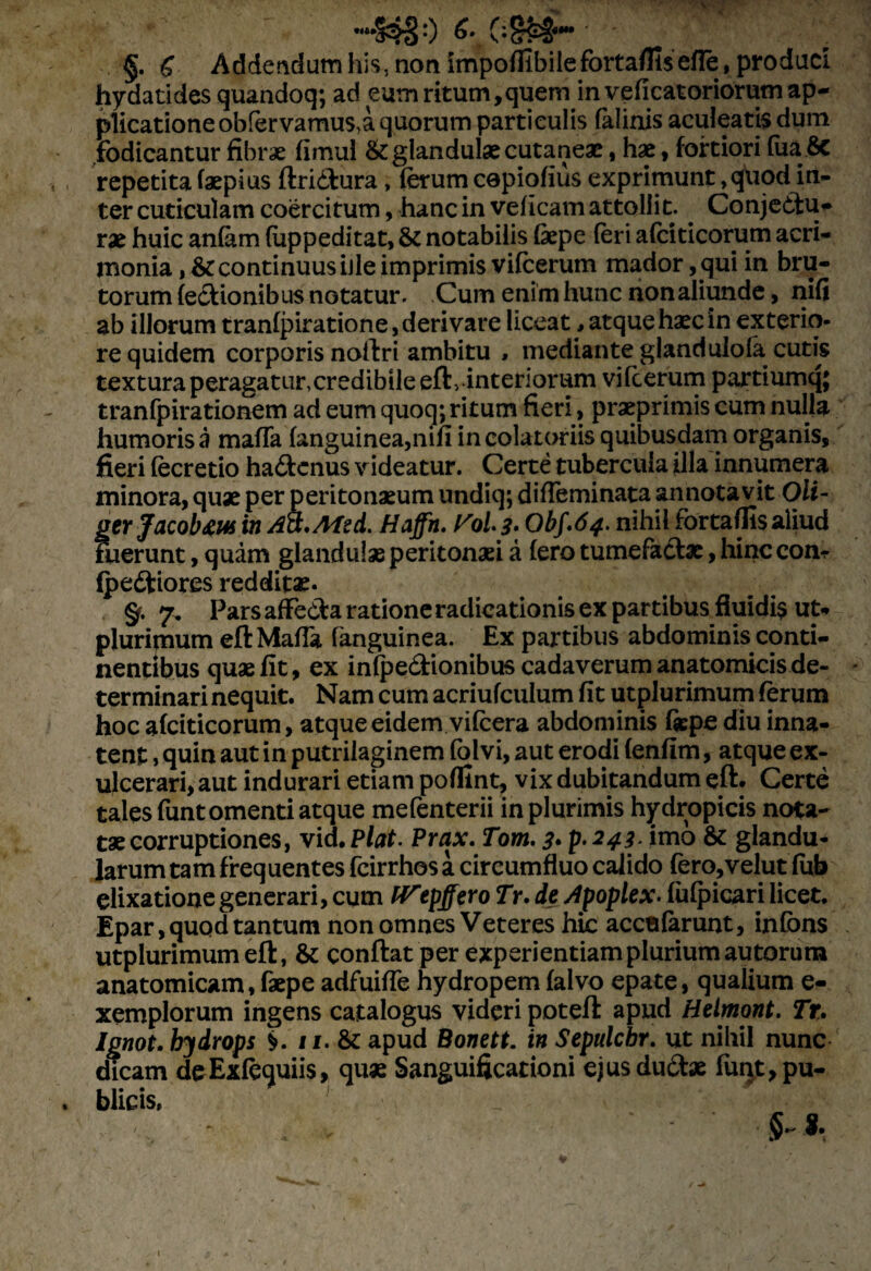 «It», 'i » -jo «-ct., ._ §. £ Addendum his, non impoffibileforta/fisefle, produci hydatides quandoq; ad eum ritum,quem in veficatoriorum ap¬ plicatione obfervamus,a quorum particulis falinis aculeatis dum fodicantur fibrae fimul & glandulae cutaneae, hae, fortiori fua.Sc repetita faepius ftricfcura, ferum cepiofius exprimunt, quod in¬ ter cuticulam coercitum, hanc in veficam attollit. Conjectu¬ rae huic anfam (uppeditat, & notabilis Cepe (eri afciticorum acri¬ monia , & continuus iJle imprimis vifcerum mador ,qui in bru¬ torum (ectionibus notatur. Cum enim hunc nonaliunde, nifi ab illorum tranfpiratione, derivare liceat, atque haec in exterio¬ re quidem corporis noftri ambitu , mediante glandulola cutis textura peragatur,credibile eft, interiorum vifcerum partiumq; tranfpirationem ad eum quoq; ritum fieri, praeprimis cum nulla humoris a mafTa (anguinea,nifi in colatoriis quibusdam organis, fieri fecretio ha<ftcnus videatur. Certe tubercula fila innumera minora, quae per peritonaeum undiq; difleminata annotavit Oli- gtrJoLCQb&w in Act.Afsd. Haffh. oL 3• Obf.64. nihil fortaffisaliud Fuerunt, quam glandulae peritonaei a (ero tumefactae, hinc con? (peftiores redditae* §. 7, Pars affe&a ratione radicationis ex partibus fluidis ut*» plurimum eft Mada fanguinea. Ex partibus abdominis conti¬ nentibus quae fit, ex inlpe&ionibus cadaverum anatomicis de¬ terminari nequit. Nam cum acriufculum fit utplurimum (erum hoc afciticorum, atque eidem vifcera abdominis fkpe diu inna¬ tent , quin aut in putrilaginem folvi, aut erodi (enfim, atque ex¬ ulcerari, aut indurari etiam poflint, vix dubitandum eft. Certe tales funtomenti atque mefenterii in plurimis hydropicis nota¬ tae corruptiones, vid. Piat. Prax. Tom. 3• p* 243-imo &: glandu¬ larum tam frequentes fcirrhos a circumfluo calido fero,velut fub elixationegenerari, cum IVepffero Tr. de Apoplex. fufpicari licet. Epar,quqd tantum non omnes Veteres hic acctiforunt, infbns utplurimum eft, & conftatper experientiam plurium autorum anatomicam, faepe adfuifle hydropem (alvo epate, qualium e- xemplorum ingens catalogus videri poteft apud Hetmont. Tr. Ignot. hydrops 11. &: apud Bonett. in Sepulchr. ut nihil nunc dicam deExfequiis, quae Sanguificadoni ejusdu&ae fiuxt, pu¬ blicis, 8. l