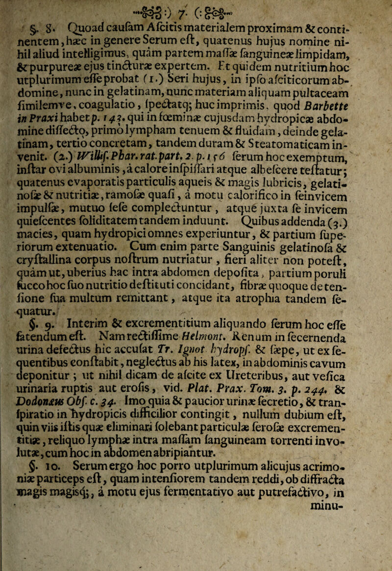 'tif? §. 8. Quoad caufam Afcitis materialem proximam & conti¬ nentem, haec in genere Serum eft, quatenus hujus nomine ni¬ hil aliud inteHigimus, quam partem mattae fanguineaeiimpidam, & purpureae ejus tindurae expertem. Et quidem nutritium hoc utplur imum efTe probat (r.) Seri hujus, in i p(o a fciti eorum ab¬ domine , nunc in gelatinam, nunc materiam aliquam pultaceam fimilemve,coagulatio, fpedatq; hucimprimis, quod Barbette inPraxihzbetp. 141.qui infeeminae cujusdamhydropicae abdo¬ mine dihed^o, primo lympham tenuem & fluidam, deinde gela¬ tinam, tertio concretam, tandem duram & Steatomaticam in¬ venit. O) WiUif* Pbar, rat part. 2.p.if6 ferum hoc exemptum, inftar ovi albuminis, a calore infpiflari atque albefeere teftatur; quatenus evaporatis particulis aqueis & magis lubricis, gelati- nofeS?nutritiae,ramofae quafi, a motu calorifico in fein vicem impulfae, mutuo fefe compleduntur , atqu6 juxta fe invicem quiefeentes fbliditatem tandem induunt. Quibus addenda (3.) macies, quam hydropici omnes experiuntur, & partium lupe- riorum extenuatio. Cum enim parte Sanguinis gelatinofa & cryftailina corpus noftrum nutriatur , fieri aliter non poteft, quam ut, uberius hac intra abdomen depolita, partium poruli foccohoc fuo nutritio deftituti concidant, fibrae quoque de ten- fione (ua multum remittant, atque ita atrophia tandem fe- quatur. > §. 9. Interim & excrementitium aliquando ferum hoc efle fetendumeft. NamrediflimeHelmont. Renum in fecernenda urina defedus hic accufat Tr. lgnot hydropf. &: ttepe, ut exfe- quentibus eonftabit, negledus ab his latex, in abdominis cavum deponitur ; ut nihil dicam de afeite ex Ureteribus, aut vefica urinaria ruptis aut erofis, vid. Piat. Prax. Tom. 3. p. 244, & Dodontus Obf. c. 34. Imo quia & paucior urinae fecretio, & tran- Ipiratio in hydropicis difficilior contingit, nullum dubium eft, quin viis iftis quae eliminari folebant particulae ferofie excremen- titiae, reliquo lymphae intra mattam (anguineam torrenti invo¬ lutae , cum hoc in abdomen abripiantur. §. 10. Serum ergo hoc porro utplurimum alicujus acrimo¬ niae particeps eft, quam intenfiorem tandem reddi, obdiffrada magis magisq;, a motu ejus fermentativo aut putrefadivo, in minu-