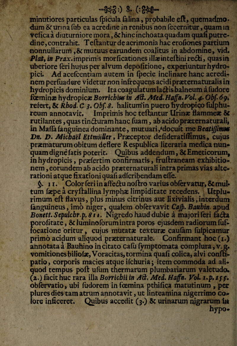 ••I3S0 (:£&©•••• minutiores particulas (picula felina, probabile e(t, quemadmo¬ dum &■ urina fub ea acredine in renibus non fecernitur, quam in veftca a diuturniore mora, & hinc inchoata quadam quafi putre¬ dine , contrahit. Tedantur de acrimonia hac erofiones partium nonnullarum ,& mutuus earundem coalitus in abdomine, vid. Piat, in Prax. imprimis morflcationes illae in teftinire&i, quasin uberiore feri hujus per alvum depolitione, experiuntur hydro¬ pici. Ad acefcentiam autem in (pede inclinare hanc acredi¬ nem perfuadere videtur non infrequens acidi praeternaturalis in hydropicis dominium. Ita coagulatum lafltis balneum a fudore fceminae hydropicae Borrichius in Ait. Aied. Haffh. Pol. 4* Obf- 6g. refert, & Rhod. C 3. Obf. 8. halituiriin puero hydropico (ulphu- reum annotavit. Imprimis hoc teflantur Urinae flammeae & rutilantes, quas tinduram hanc fuam, ab acido praeternaturali, in Mada (anguinea dominante, mutuari,'docuit me Beatijpnm Dn, D. Michael EttmiiUer, Praeceptor defideratiflimus, cujus praematurum obitum deflere Respublica literaria medica nun¬ quam digne fetis poterit. Quibus addendum, & Emeticorum, in hydropicis, praefertim confirmatis, fruftraneam exhibitio¬ nem, eorundem ab acido praeternaturali intra primas vias alte- rationi atque fixationi quafi adfcribendam efle. 11. Color feri in affedu noftro varius ob(ervatur, & mut tum faepe a cryftallina lymphae limpiditate recedens. Utplu* rimum eft flavus, plus minus citrinus aut lixivialis,interdum fenguineus, imo niger, qualem obfervavit Cajp. Baubin. apud BonettSepulcbr.p.811. Nigredo haud dubie a majori (eri fa&a porofitate, & lumino (orum intra poros ejusdem radiorum fuf- focatione oritur, cujus mutatae texturae caufem fufpicamur primo acidum aliquod praeternaturale. Confirmant hoc (1.) annotata a Bauhino incitato cafu (ymptomata complura, v. g. vomitionesbiliolae, Voracitas, tormina quafi colica, alvi confti- patio, corporis macies atque ifchuria; item commoda ad ali¬ quod tempus poft ufum thermarum plumbariarum valetudo. (2.) facit huc rara illa Borricbii in Ait. Mei. Haffn. Vol i.p. ///. obfervatio, ubi (udorem infeemina pthifica matutinum , per plures dies tam atrum annotavit, ut linteamina nigerrimo co¬ lore inficeret. Quibus accedit (3.) & urinarum nigrarum ia hypo*