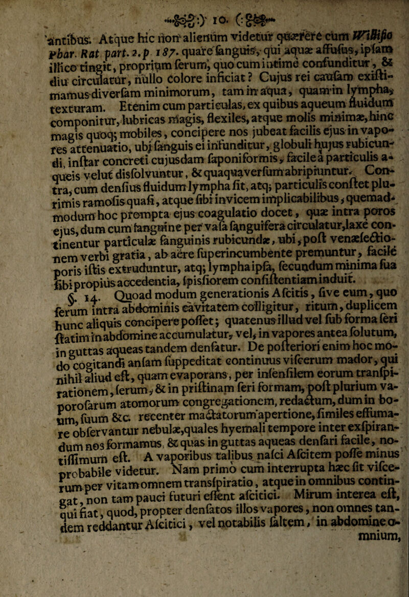 **&:> i®- (■ 'antibos. Atque hic riort alienum videtur qtSRfere curti tPlBifto Ibar Hat fit. a.fiS?. quarefengui^- qui aquae afFufos,ipfam iBico tingit, proprium ferum; quo cum intime confunditur , & diu circmatUr , nullo Colore inficiat ? Cujus rei caufam exifti- mamusdiverfam minimorum, tam in aqua, quamin lympha, texturam. Etenim cum particulas, ex quibus aqueum fluidum componitur, lubricas magis, flexiles, atque molis minimae, hmc magis quoq; mobiles, concipere nos jubeat facilis ejus in vapo¬ res attenuatio, ubj fanguis ei infunditur, globuli hujus rubicun¬ di inftar concreti cujusdam faponiformis, facile a particulis a- , queis veluf disfolvuntur, & quaquaverfum abripiuntur. Con¬ tra, cum denfius fluidum lympha fit, atq; particulis conftet plu¬ rimis ramofis quafi, atque fibi invicem implicabilibus, quemad¬ modum hoc prompta ejus coagulatio docet, quae intra poros ejus, dum cum (anguine per vafa fqngurfera rirculatur,laxe con¬ tinentur particulae fanguinis rubicundas, ubi,poft venaefe&io- nem verbi gratia, ab aere fuperincumbente premuntur, facile poris iftis extruduntur, atq; lymphaipfa, fecundum minima faa fibi propius accedentia, fpisfiorem confiftentiam induit. j, Quoad modum generationis A fcitis, five eum, quo ferum intra abdominis cavitatem cofligitur, ritum, duplicem hunc aliquis concipere poffet; quatenus illud vel fub forma feri fiatim inabdomine accumulatur, vel, in vapores antea folutum, in guttas aqueas tandem denfttur. De poiteriori enim hoc mo- do cogitandi anfam luppeditat continuus vifcerum mador, qui nihil aliud eft, quam evaporans, per infenfilem eorum tranfpi- rationem, ferum, & in priftinam feri formam, poft plurium va- norofarum atomorum congregationem, redactum, dum in bo¬ um fuum &c. recenter ma&atorumapertione, fimiles effuma¬ re obfervantur nebulae,quales hyemali tempore inter exfpiran- dum nes formamus, St quas in guttas aqueas denfari facile, no- riffimurn eft. A vaporibus talibus nafci Afcitem poffe minus probabile videtur. Nam primo cum interrupta haec fit vifce- rumper vitamomnemtransfpiratio, atque in omnibus contin¬ eat non tam pauci futuri effent afcitici. Mirum interea eft, qui fiat, quod, propter denfatos illos vapores, non omnes tan¬ dem reddantur Afcitici, vel notabilis faltem, in abdomine a- - •; mnium,