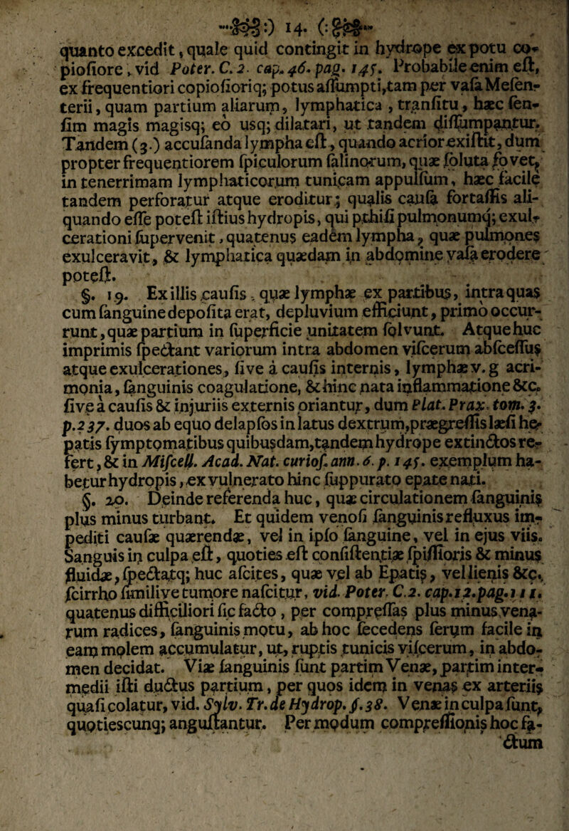 wir £§0 14- (■& quanto excedit * quale quid contingit in hydrope ex potu cq* piofiorc»vid Poter. C. 2. cap* 46» pag. 14S* Probabile enim eli, exfr equentiori copiohoriq; potus a(iumpti,tam per vafoMefen- terii, quam partium aliarum, lymphatica , tranfitu, haec fen*- fim magis magisq; eo usq;dilatari, ut tandem diflumpantur. Tandem (3.) accufanda lympha eft, quando acrior exiftit, dum propter frequentiorem fpiculorum (almorum, quae fbluta fo vety in tenerrimam lymphaticorum tunicam appufiiim, haec facile tandem perforatur atque eroditur; qualis canfe fortaflis ali¬ quando e(Te potefl: illius hydropis, qui pthifipulmpnumq; exui? cerationi fopervenit, quatenus eadem lympha ? quae pulmones exulceravit , lymphatica quaedam in abdomine yala erodere poteft. §. 19, Ex illis caulis , quae lymphae ex partibus, intra quas cum (anguine depolita erat, depluvium efficiunt, primo occur¬ runt , quae partium in luperficie unitatem fel vunt, Atque huc imprimis (pedant variorum intra abdomen yilcerum ablcelfus atque exulcerationes, live a caulis internis, lymphae v.g acri¬ monia, (anguinis coagulatione, &hinc nata inflammatione five a caulis & injuriis externis oriantut, dum £Hat, Prax. tom. p.2 37. duos ab equo delaplbs in latus dextrum,praegreffislaefi hp- patis fymptQmatibus quibusdam,tandepi hydrope extin&osre? fert, & in Mifcell. Ac ad. Nat. curiof, ann 6. p. 145. exemplum ha¬ betur hydropis, ex vulnerato hinc lyppurato epate nati. §. 20. Deinde referenda huc, quae circulationem (anguinis plus minus turbant* Et quidem venoli fanguinis refluxus im¬ pediti caufae quaerendae, vel in iplo (anguine, vel in ejus viis. Sanguis in culpa efl:, quoties eft confidentiae Ipiflioris & minus fluidae, foedlatq; huc alcites, quae vel ab Epati^, vel lienis &c., fcirrho fimilive tumore nafcitur, vid. Poter C.2. cap.i2.pag.i 11. quatenus difficiliori ficfado, per comprelfas plus minus vena- tum radices, (anguinis motu, ab hoc fecedens (erym facile in eam mplem accumulatur, ut, ruptis tunicis yifcerum, in abdo¬ men decidat. Viae fanguinis funt partim Venae, partim inter» medii ifti dudus partium, per quos idem in venas ex arteriis quali colatur, vid. Sylv> Tr.de Hydrop. $.38. Venae inculpa funt, quQtiescunq; anguftantur. Per modum comprerfloms hoc fa- £tum