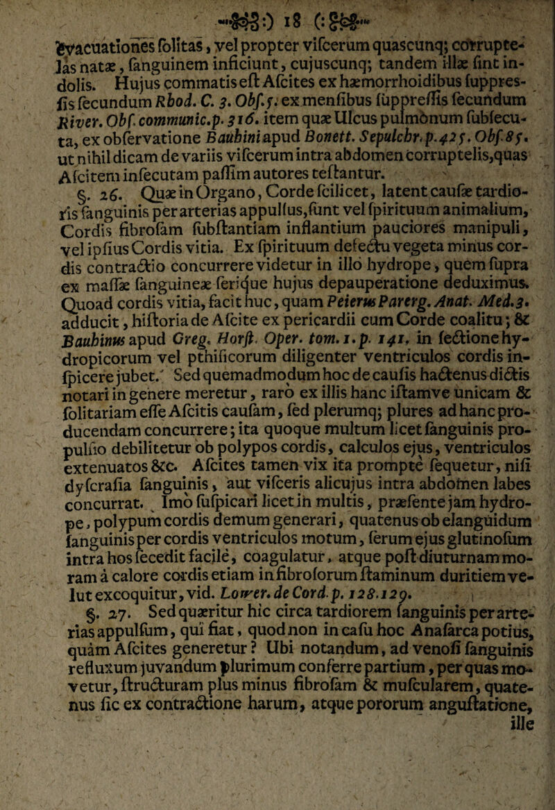 fcyacuationes folitas, vel propter vifcerum quascunq; corrupte¬ las natas, fanguinem inficiunt, cujuscunq; tandem illae fint in¬ dolis. Hujus commatis eft Afcites ex haemorrhoidibus fuppres- fis fecundum Rbod. C. 3. Obf.f. ex menfibus fuppreifis fecundum River. Obi communic.p. 3*<$• item quas Ulcus pulmbnum fubfecu- ta, ex obfervatione Bauhini apud Bonett. Sepulchr^p.42^ Obf8?. ut nihil dicam de variis vifcerum intra abdomen corruptelis,quas Afcitem infecutam paflim autores teftantur. §. 26. Quae in Organo, Corde fcilicet, latent caufie tardio¬ ris fanguinis per arterias appul(us,funt vel fpirituum animalium. Cordis fibrofam fubftantiam inflantium pauciores manipuli, vel ipfius Cordis vitia. Ex fpirituum defectu vegeta minus cor¬ dis contraCtio concurrere videtur in illo hydrope, quemfupra ex maffae fanguineae ferique hujus depauperatione deduximus» Quoad cordis vitia, facit huc, quam PeiemParcrg.Anat. Mei. 3* adducit, hiftoria de Afcite ex pericardii cum Corde coalitu; Bauhimts apud Greg< Horft. Oper. tom.i.p. 141, in fedtionehy¬ dropicorum vel ptnificorum diligenter ventriculos cordis in- fpicere jubet/ Sed quemadmodum hoc de caufis haCtenus diCtis notari in genere meretur, raro ex illis hanc iftamve unicam & folitariam efle Afcitis caufam, fed plerumq; plures ad hanc pro¬ ducendam concurrere; ita quoque multum licet fanguinis pro- pulfio debilitetur ob polypos cordis, calculos ejus, ventriculos extenuatos &c» Afcites tamen vix ita prompte fequetur, nifi dyfcrafia fanguinis, aut vifceris alicujus intra abdomen labes concurrat. Imo fufpicari licet in multis, praefente jam hydro¬ pe , polypum cordis demum generari, quatenus ob elanguidum fanguinis per cordis ventriculos motum, ferum ejusglutinofum intra hos fecedit facile, coagulatur, atque poft diuturnam mo¬ ram a calore cordis etiam in fibroforum flaminum duritiem ve- lutexcoquitur,vid. Lorrer.deCord.p. 128.12g. §. 27. Sed quaeritur hic circa tardiorem fanguinis per arte¬ rias appulfum, qui fiat, quod non incafuhoc A nafarca potius, quam Afcites generetur ? Ubi notandum, ad venofi fanguinis refluxum juvandum plurimum conferre partium, per quas mo¬ vetur, ftru&uram plus minus fibrofam & mufcularem, quate- nus ficexcontractione harum, atquepororum anguftatione, • : c ~ ille