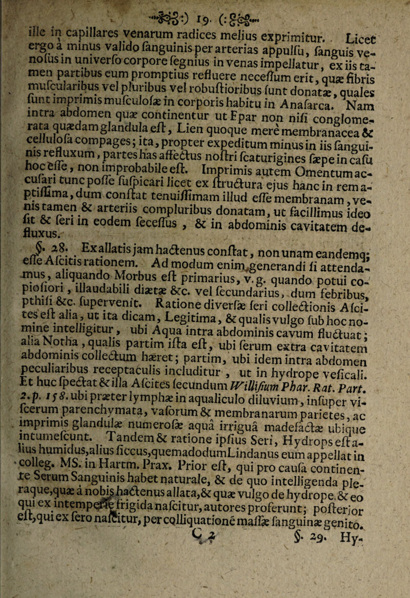 Ille in capillaies venarum radices melius exprimitur. Licet ergo a minus valido fanguinis per arterias appulfu, fanguis ve- notus m univerfo corpore fegnius in venas impellatur, ex iis ta¬ men partibus eum promptius refluere neceffum erit, qu* fibris mufcuhnbus vel pluribus vel robuftioribus funt donati, quales lunt imprimismufculofx in corporis habitu in Anafarca. Nam intra abdomen quae continentur utFpar non nifi conglome- rata quaedam glandula efl, Lien quoque mere membranacea & cellulofa compages; ita, propter expeditum minus in iis fangui¬ nis refluxum, partes has affedlus noftri fcaturigines faepein cala hocfcfle, non improbabile efl. Imprimis autem Omentumac- cufan tunepoffe fufpican Jicet ex flruftura ejus hanc in rema- ptiflima,dum conflat tenuiflimam illud efTemembranam,ve- nis tamen & arteriis compluribus donatam, ut facillimus ideo fluxusen m e0<^em ^ece^us > & abdominis cavitatem de- . ExaUatisjam ha&enus conflat, non unam eandemq; eiTe Afcitis rationem. Ad modum eniin generandi fi attenda- -mus , aliquando Morbus efl primarius, v,g. quando potui co- piohqri, illaudabili diaetae &c. vel fecundarius, dum febribus, pthdi &c. Xupervenit. Ratione diverfae feri colle&ionis Afci- t es ei fc aha, ut ita dicam. Legitima, &: qualis vulgo fubhocno- minemtelljgitur, ubi Aqua intra abdominis cavum fludluat; ana Notha , qualis partim ifla efl, ubi ferum extra cavitatem abdominis colle&um haeret; partim, ubi idem intra abdomen peculiaribus receptaculis includitur , ut in hydrope veficaii. Et hucfpe£lat&illa AfcitesfecundumTViUiJiumPhar.RatPart. 2,pt /ytf.ubi praeter lymphae in aqualiculo diluvium, infuper vi- lcerunrparenchvmata, vaforum&: membranarum parietes, ac imprimis glandtLse numerofae aqua irrigua madefacias ubique intumefcunt. Tandem.& ratione ipflus Seri, Hydronsefla- Iiushumidus,alius flccus,quemadodumLindanus eum appellat in ’ m Hartm. Prax. Prior efl, qui pro caufa continen¬ te berum Sanguinis habet naturale, & de quo intelligenda ple^ raque,quae a noNshatlenus allata,& quae vulgo de hydrope, & eo qui ex lntempo^e frigidanafeitur, autores proferunt; poflerior eft,qui ex fero nafeitur, per CQlliquatione maffie fanguinae genito. . '■;%* ■{■ . , §• z9* Hy«